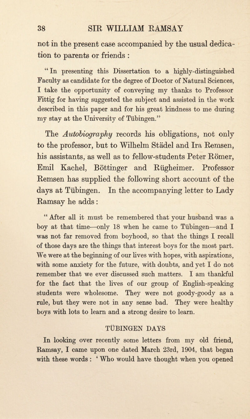 not in the present case accompanied by the usual dedica¬ tion to parents or friends : “In presenting this Dissertation to a highly-distinguished Faculty as candidate for the degree of Doctor of Natural Sciences, I take the opportunity of conveying my thanks to Professor Fittig for having suggested the subject and assisted in the work described in this paper and for his great kindness to me during my stay at the University of Tubingen/’ The Autobiography records bis obligations, not only to the professor, but to Wilhelm Stadel and Ira Remsen, his assistants, as well as to fellow-students Peter Romer, Emil Kacbel, Bdttinger and Rugheimer. Professor Remsen has supplied the following short account of the days at Tubingen. In the accompanying letter to Lady Ramsay he adds: “ After all it must be remembered that your husband was a boy at that time—only 18 when he came to Tubingen—and I was not far removed from boyhood, so that the things I recall of those days are the things that interest boys for the most part. We were at the beginning of our bves with hopes, with aspirations, with some anxiety for the future, with doubts, and yet I do not remember that we ever discussed such matters. I am thankful for the fact that the bves of our group of English-speaking students were wholesome. They were not goody-goody as a rule, but they were not in any sense bad. They were healthy boys with lots to learn and a strong desire to learn. TUBINGEN DAYS In looking over recently some letters from my old friend, Ramsay, I came upon one dated March 23rd, 1904, that began with these words : ‘ Who would have thought when you opened