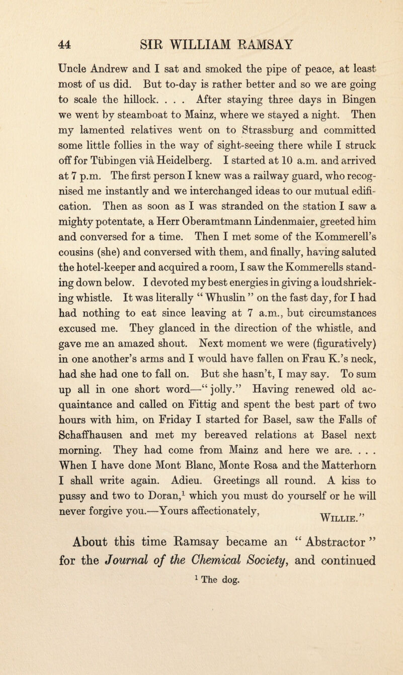 Uncle Andrew and I sat and smoked the pipe of peace, at least most of us did. But to-day is rather better and so we are going to scale the hillock. . . . After staying three days in Bingen we went by steamboat to Mainz, where we stayed a night. Then my lamented relatives went on to Strassburg and committed some little follies in the way of sight-seeing there while I struck off for Tubingen via Heidelberg. I started at 10 a.m. and arrived at 7 p.m. The first person I knew was a railway guard, who recog¬ nised me instantly and we interchanged ideas to our mutual edifi¬ cation. Then as soon as I was stranded on the station I saw a mighty potentate, a Herr Oberamtmann Lindenmaier, greeted him and conversed for a time. Then I met some of the KommerelTs cousins (she) and conversed with them, and finally, having saluted the hotel-keeper and acquired a room, I saw the Kommerells stand¬ ing down below. I devoted my best energies in giving a loudshriek- ing whistle. It was literally “ Whuslin ” on the fast day, for I had had nothing to eat since leaving at 7 a.m., but circumstances excused me. They glanced in the direction of the whistle, and gave me an amazed shout. Next moment we were (figuratively) in one another’s arms and I would have fallen on Frau K.’s neck, had she had one to fall on. But she hasn’t, I may say. To sum up all in one short word—44 jolly.” Having renewed old ac¬ quaintance and. called on Fittig and spent the best part of two hours with him, on Friday I started for Basel, saw the Falls of Schaffhausen and met my bereaved relations at Basel next morning. They had come from Mainz and here we are. . . . When I have done Mont Blanc, Monte Rosa and the Matterhorn I shall write again. Adieu. Greetings all round. A kiss to pussy and two to Doran,1 which you must do yourself or he will never forgive you.—Yours affectionately, Willie ” About this time Ramsay became an “ Abstractor ” for the Journal of the Chemical Society, and continued 1 The dog.