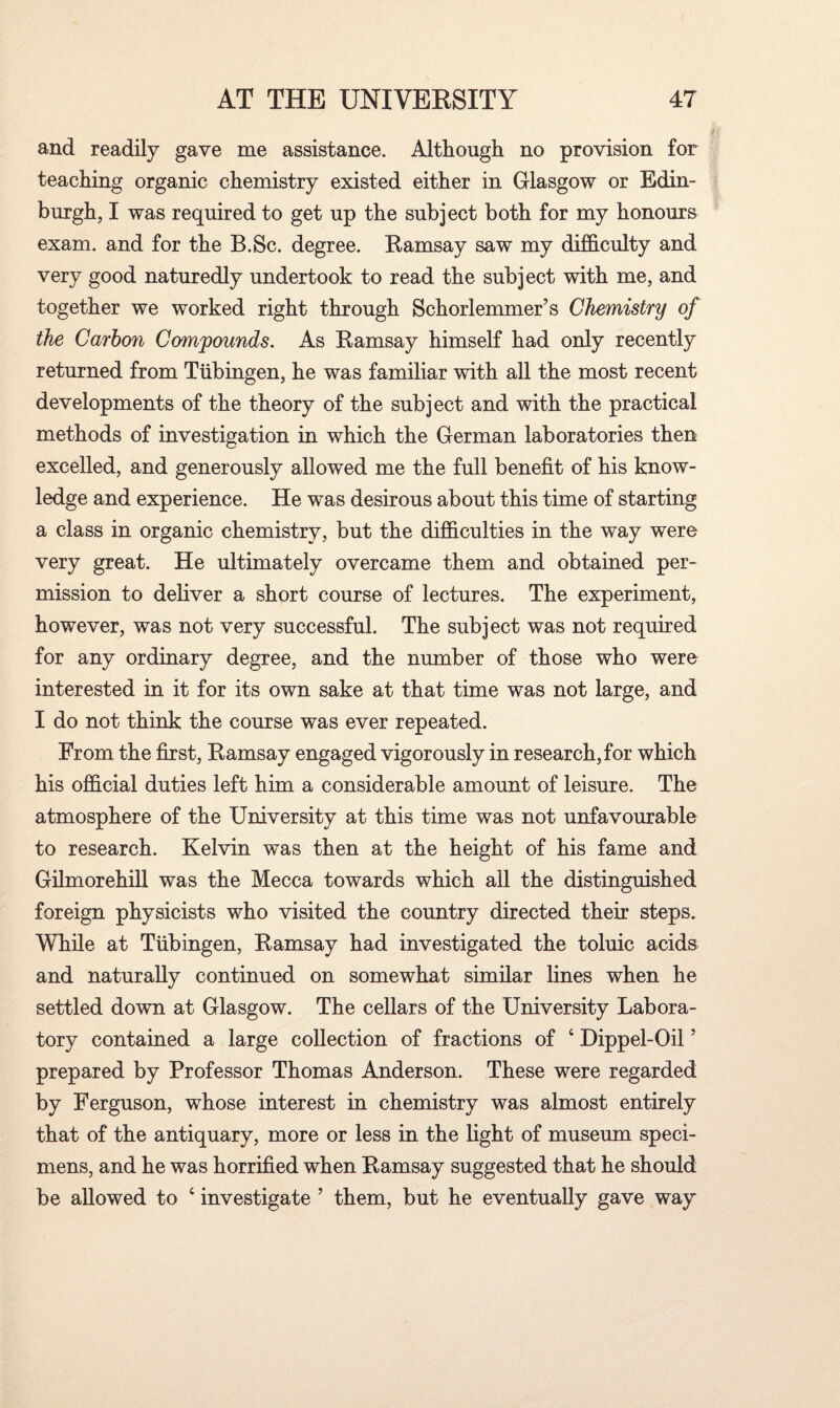 and readily gave me assistance. Although no provision for teaching organic chemistry existed either in Glasgow or Edin¬ burgh, I was required to get up the subject both for my honours exam, and for the B.Sc. degree. Eamsay saw my difficulty and very good naturedly undertook to read the subject with me, and together we worked right through Schorlemmer’s Chemistry of the Carbon Compounds. As Eamsay himself had only recently returned from Tubingen, he was familiar with all the most recent developments of the theory of the subject and with the practical methods of investigation in which the German laboratories then excelled, and generously allowed me the full benefit of his know¬ ledge and experience. He was desirous about this time of starting a class in organic chemistry, but the difficulties in the way were very great. He ultimately overcame them and obtained per¬ mission to deliver a short course of lectures. The experiment, however, was not very successful. The subject was not required for any ordinary degree, and the number of those who were interested in it for its own sake at that time was not large, and I do not think the course was ever repeated. From the first, Eamsay engaged vigorously in research, for which his official duties left him a considerable amount of leisure. The atmosphere of the University at this time was not unfavourable to research. Kelvin was then at the height of his fame and Gilmorehill was the Mecca towards which all the distinguished foreign physicists who visited the country directed their steps. While at Tubingen, Eamsay had investigated the toluic acids and naturally continued on somewhat similar lines when he settled down at Glasgow. The cellars of the University Labora¬ tory contained a large collection of fractions of 4 Dippel-Oil5 prepared by Professor Thomas Anderson. These were regarded by Ferguson, whose interest in chemistry was almost entirely that of the antiquary, more or less in the light of museum speci¬ mens, and he was horrified when Eamsay suggested that he should be allowed to 4 investigate ’ them, but he eventually gave way