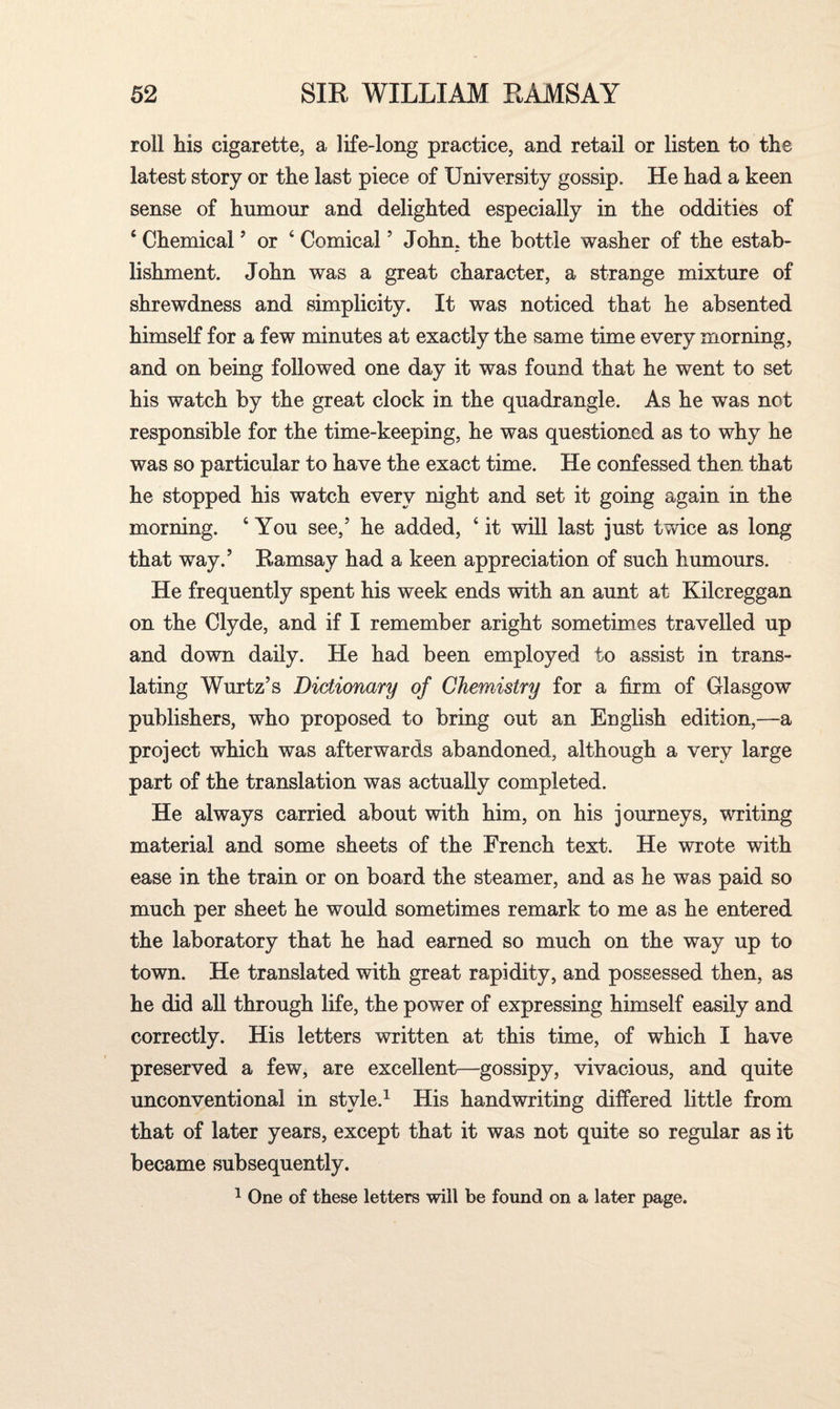 roll his cigarette, a life-long practice, and retail or listen to the latest story or the last piece of University gossip. He had a keen sense of humour and delighted especially in the oddities of 6 Chemical ’ or 4 Comical ’ John, the bottle washer of the estab¬ lishment. John was a great character, a strange mixture of shrewdness and simplicity. It was noticed that he absented himself for a few minutes at exactly the same time every morning, and on being followed one day it was found that he went to set his watch by the great clock in the quadrangle. As he was not responsible for the time-keeping, he was questioned as to why he was so particular to have the exact time. He confessed then that he stopped his watch every night and set it going again in the morning. 4 You see,’ he added, 4 it will last just twice as long that way.’ Ramsay had a keen appreciation of such humours. He frequently spent his week ends with an aunt at Kilcreggan on the Clyde, and if I remember aright sometimes travelled up and down daily. He had been employed to assist in trans¬ lating Wurtz’s Dictionary of Chemistry for a firm of Glasgow publishers, who proposed to bring out an English edition,—a project which was afterwards abandoned, although a very large part of the translation was actually completed. He always carried about with him, on his journeys, writing material and some sheets of the French text. He wrote with ease in the train or on board the steamer, and as he was paid so much per sheet he would sometimes remark to me as he entered the laboratory that he had earned so much on the way up to town. He translated with great rapidity, and possessed then, as he did all through life, the power of expressing himself easily and correctly. His letters written at this time, of which I have preserved a few, are excellent—gossipy, vivacious, and quite unconventional in style.1 His handwriting differed little from that of later years, except that it was not quite so regular as it became subsequently. 1 One of these letters will be found on a later page.