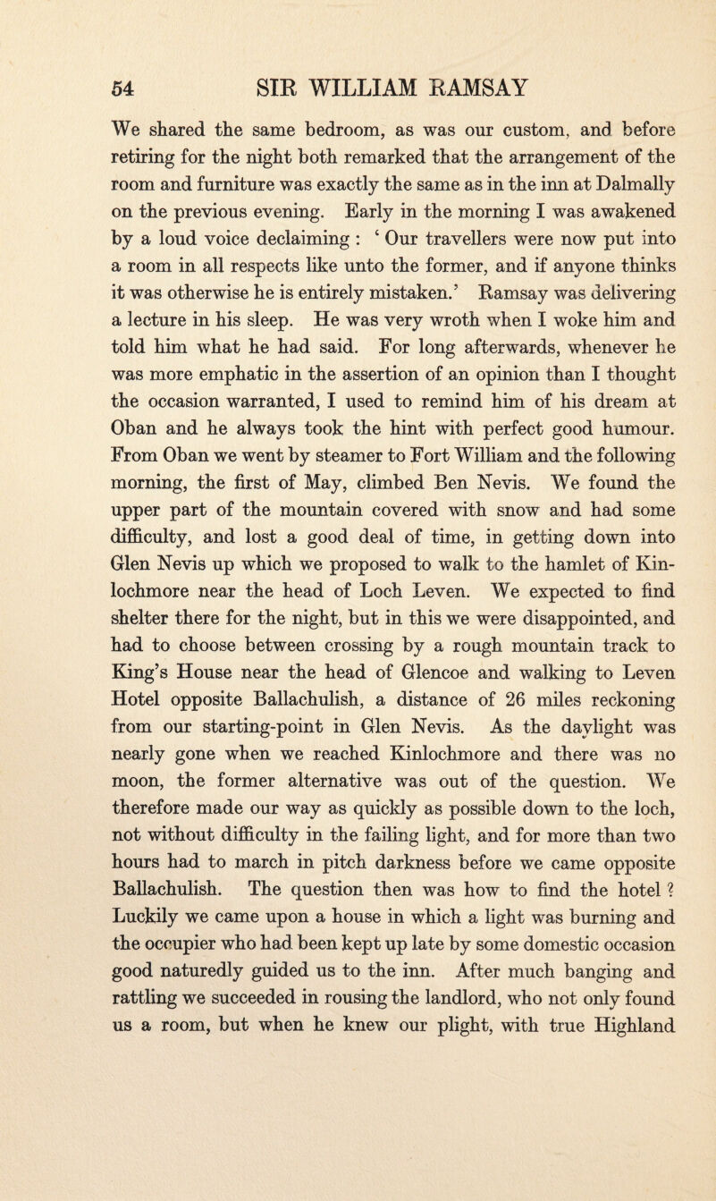 We shared the same bedroom, as was our custom, and before retiring for the night both remarked that the arrangement of the room and furniture was exactly the same as in the imi at Dalmally on the previous evening. Early in the morning I was awakened by a loud voice declaiming : 4 Our travellers were now put into a room in all respects like unto the former, and if anyone thinks it was otherwise he is entirely mistaken/ Eamsay was delivering a lecture in his sleep. He was very wroth when I woke him and told him what he had said. For long afterwards, whenever he was more emphatic in the assertion of an opinion than I thought the occasion warranted, I used to remind him of his dream at Oban and he always took the hint with perfect good humour. From Oban we went by steamer to Fort William and the following morning, the first of May, climbed Ben Nevis. We found the upper part of the mountain covered with snow and had some difficulty, and lost a good deal of time, in getting down into Glen Nevis up which we proposed to walk to the hamlet of Kin- lochmore near the head of Loch Leven. We expected to find shelter there for the night, but in this we were disappointed, and had to choose between crossing by a rough mountain track to King’s House near the head of Glencoe and walking to Leven Hotel opposite Ballachulish, a distance of 26 miles reckoning from our starting-point in Glen Nevis. As the daylight was nearly gone when we reached Kinlochmore and there was no moon, the former alternative was out of the question. We therefore made our way as quickly as possible down to the loch, not without difficulty in the failing light, and for more than two hours had to march in pitch darkness before we came opposite Ballachulish. The question then was how to find the hotel ? Luckily we came upon a house in which a light was burning and the occupier who had been kept up late by some domestic occasion good naturedly guided us to the inn. After much banging and rattling we succeeded in rousing the landlord, who not only found us a room, but when he knew our plight, with true Highland