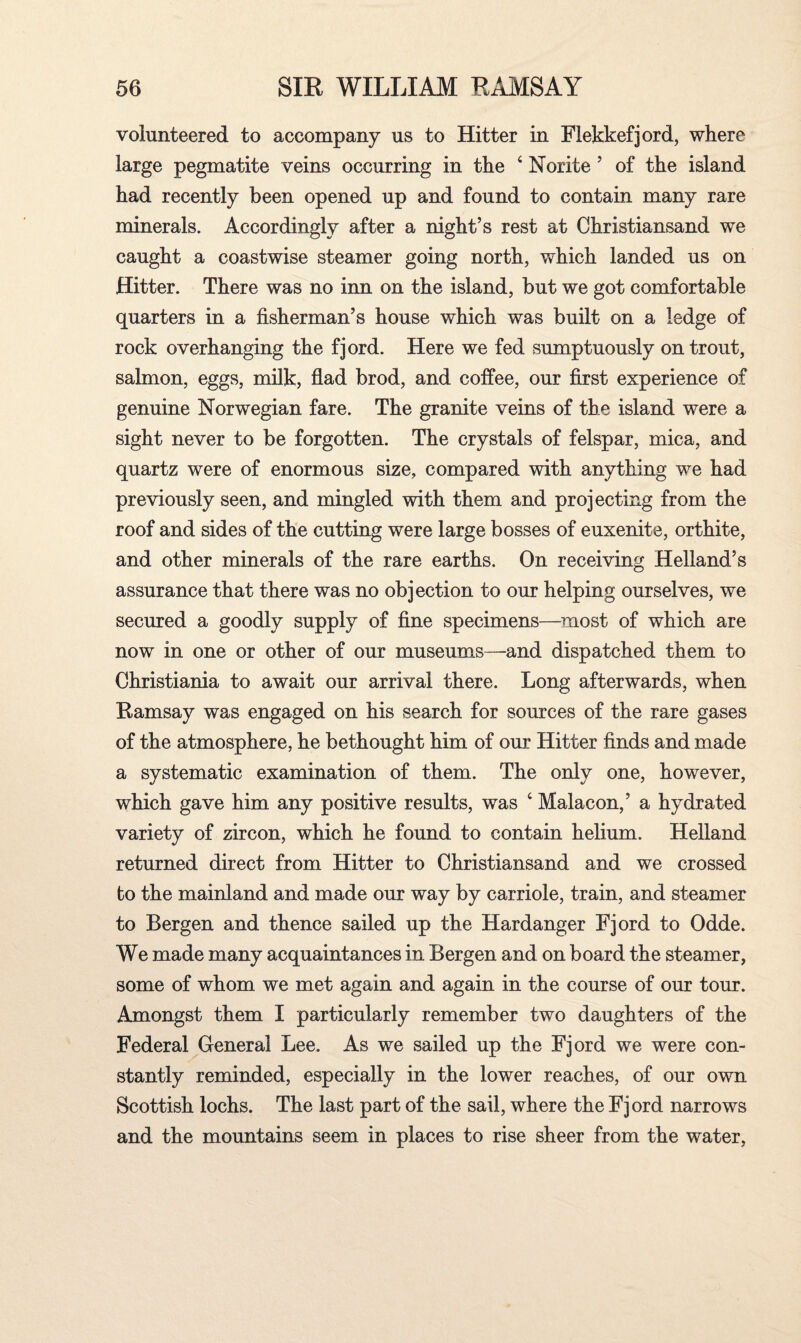 volunteered to accompany us to Hitter in Flekkefjord, where large pegmatite veins occurring in the ‘ Norite ’ of the island had recently been opened up and found to contain many rare minerals. Accordingly after a night’s rest at Christiansand we caught a coastwise steamer going north, which landed us on Hitter. There was no inn on the island, but we got comfortable quarters in a fisherman’s house which was built on a ledge of rock overhanging the fjord. Here we fed sumptuously on trout, salmon, eggs, milk, flad brod, and coffee, our first experience of genuine Norwegian fare. The granite veins of the island were a sight never to be forgotten. The crystals of felspar, mica, and quartz were of enormous size, compared with anything we had previously seen, and mingled with them and projecting from the roof and sides of the cutting were large bosses of euxenite, orthite, and other minerals of the rare earths. On receiving Helland’s assurance that there was no objection to our helping ourselves, we secured a goodly supply of fine specimens—most of which are now in one or other of our museums—and dispatched them to Christiania to await our arrival there. Long afterwards, when Ramsay was engaged on his search for sources of the rare gases of the atmosphere, he bethought him of our Hitter finds and made a systematic examination of them. The only one, however, which gave him any positive results, was c Malacon,’ a hydrated variety of zircon, which he found to contain helium. Helland returned direct from Hitter to Christiansand and we crossed fco the mainland and made our way by carriole, train, and steamer to Bergen and thence sailed up the Hardanger Fjord to Odde. We made many acquaintances in Bergen and on board the steamer, some of whom we met again and again in the course of our tour. Amongst them I particularly remember two daughters of the Federal General Lee. As we sailed up the Fjord we were con¬ stantly reminded, especially in the lower reaches, of our own Scottish lochs. The last part of the sail, where the Fjord narrows and the mountains seem in places to rise sheer from the water,
