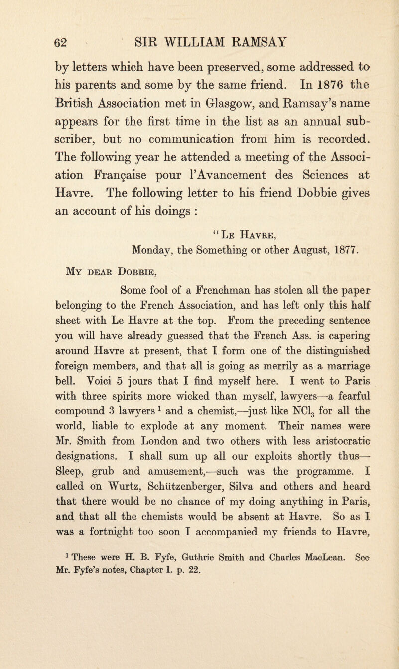 by letters which have been preserved, some addressed to his parents and some by the same friend. In 1876 the British Association met in Glasgow, and Ramsay’s name appears for the first time in the list as an annual sub¬ scriber, but no communication from him is recorded. The following year he attended a meeting of the Associ¬ ation Fran£aise pour PAvancement des Sciences at Havre. The following letter to his friend Dobbie gives an account of his doings : “Le Havre, Monday, the Something or other August, 1877. My dear Dobbie, Some fool of a Frenchman has stolen all the paper belonging to the French Association, and has left only this half sheet with Le Havre at the top. From the preceding sentence you will have already guessed that the French Ass. is capering around Havre at present, that I form one of the distinguished foreign members, and that all is going as merrily as a marriage bell. Voici 5 jours that I find myself here. I went to Paris with three spirits more wicked than myself, lawyers—a fearful compound 3 lawyers1 and a chemist,—just like NC13 for all the world, liable to explode at any moment. Their names were Mr. Smith from London and two others with less aristocratic designations. I shall sum up all our exploits shortly thus—- Sleep, grub and amusement,—such was the programme. I called on Wurtz, Schiitzenberger, Silva and others and heard that there would be no chance of my doing anything in Paris, and that all the chemists would be absent at Havre. So as I was a fortnight too soon I accompanied my friends to Havre, 1 These were H. B. Fyfe, Guthrie Smith and Charles MacLean. See Mr. Fyfe’s notes, Chapter 1. p. 22.