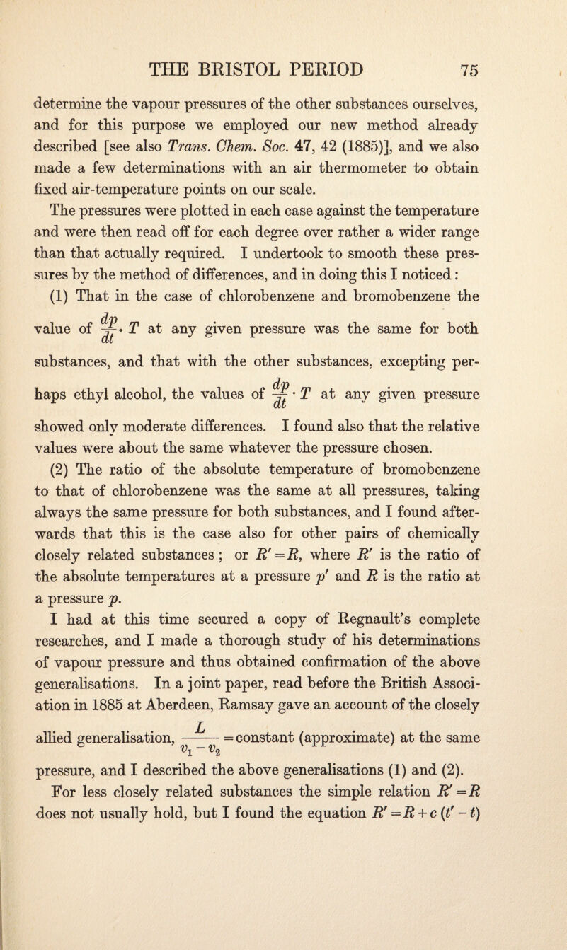 l determine the vapour pressures of the other substances ourselves, and for this purpose we employed our new method already described [see also Trans. Chem. Soc. 47, 42 (1885)], and we also made a few determinations with an air thermometer to obtain fixed air-temperature points on our scale. The pressures were plotted in each case against the temperature and were then read off for each degree over rather a wider range than that actually required. I undertook to smooth these pres¬ sures by the method of differences, and in doing this I noticed: (1) That in the case of chlorobenzene and bromobenzene the value of T at any given pressure was the same for both substances, and that with the other substances, excepting per¬ haps ethyl alcohol, the values of — • T at any given pressure showed onlv moderate differences. I found also that the relative V values were about the same whatever the pressure chosen. (2) The ratio of the absolute temperature of bromobenzene to that of chlorobenzene was the same at all pressures, taking always the same pressure for both substances, and I found after¬ wards that this is the case also for other pairs of chemically closely related substances ; or R'=R, where R' is the ratio of the absolute temperatures at a pressure p' and R is the ratio at a pressure p. I had at this time secured a copy of Regnault’s complete researches, and I made a thorough study of his determinations of vapour pressure and thus obtained confirmation of the above generalisations. In a joint paper, read before the British Associ¬ ation in 1885 at Aberdeen, Kamsay gave an account of the closely allied generalisation, v±-v2 = constant (approximate) at the same pressure, and I described the above generalisations (1) and (2). For less closely related substances the simple relation R! —R does not usually hold, but I found the equation Rf =R + c (f-t)