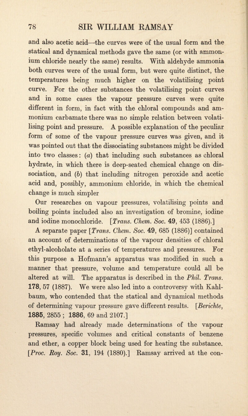 and also acetic acid—tlie curves were of the usual form and the statical and dynamical methods gave the same (or with ammon¬ ium chloride nearly the same) results. With aldehyde ammonia both curves were of the usual form, but were quite distinct, the temperatures being much higher on the volatilising point curve. For the other substances the volatilising point curves and in some cases the vapour pressure curves were quite different in form, in fact with the chloral compounds and am¬ monium carbamate there was no simple relation between volati¬ lising point and pressure. A possible explanation of the peculiar form of some of the vapour pressure curves was given, and it was pointed out that the dissociating substances might be divided into two classes: (a) that including such substances as chloral hydrate, in which there is deep-seated chemical change on dis¬ sociation, and (b) that including nitrogen peroxide and acetic acid and, possibly, ammonium chloride, in which the chemical change is much simpler Our researches on vapour pressures, volatilising points and boiling points included also an investigation of bromine, iodine and iodine monochloride. [Trans. Chem. Soc. 49, 453 (1886).] A separate paper [Trans. Chem. Soc. 49, 685 (1886)] contained an account of determinations of the vapour densities of chloral ethyl-alcoholate at a series of temperatures and pressures. For this purpose a Hofmann’s apparatus was modified in such a manner that pressure, volume and temperature could all be altered at will. The apparatus is described in the Phil. Trans. 178, 57 (1887). We were also led into a controversy with Kahl- baum, who contended that the statical and dynamical methods of determining vapour pressure gave different results. [Berichte, 1885, 2855 ; 1886, 69 and 2107.] Ramsay had already made determinations of the vapour pressures, specific volumes and critical constants of benzene and ether, a copper block being used for heating the substance. [Proc. Roy. Soc. 31, 194 (1880).] Ramsay arrived at the con-