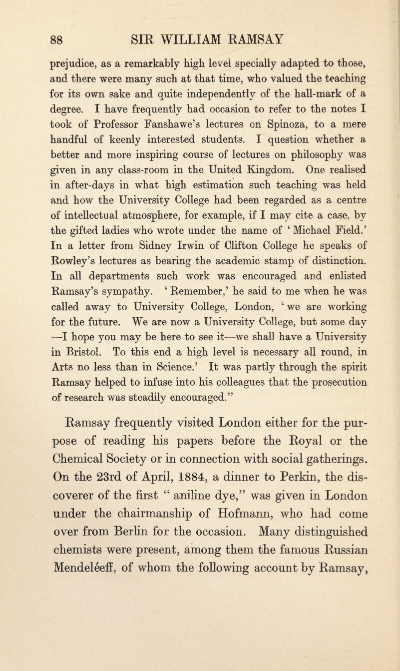 prejudice, as a remarkably high level specially adapted to those, and there were many such at that time, who valued the teaching for its own sake and quite independently of the hall-mark of a degree. I have frequently had occasion to refer to the notes I took of Professor Fanshawe’s lectures on Spinoza, to a mere handful of keenly interested students. I question whether a better and more inspiring course of lectures on philosophy was given in any class-room in the United Kingdom. One realised in after-days in what high estimation such teaching was held and how the University College had been regarded as a centre of intellectual atmosphere, for example, if I may cite a case, by the gifted ladies who wrote under the name of ‘ Michael Field. ’ In a letter from Sidney Irwin of Clifton College he speaks of Rowley’s lectures as bearing the academic stamp of distinction. In all departments such work was encouraged and enlisted Ramsay’s sympathy. c Remember,’ he said to me when he was called away to University College, London, ‘ we are working for the future. We are now a University College, but some day —I hope you may be here to see it—we shall have a University in Bristol. To this end a high level is necessary all round, in Arts no less than in Science.’ It was partly through the spirit Ramsay helped to infuse into his colleagues that the prosecution of research was steadily encouraged.” Ramsay frequently visited London either for the pur¬ pose of reading his papers before the Royal or the Chemical Society or in connection with social gatherings. On the 23rd of April, 1884, a dinner to Perkin, the dis¬ coverer of the first “ aniline dye,” was given in London under the chairmanship of Hofmann, who had come over from Berlin for the occasion. Many distinguished chemists were present, among them the famous Russian Mendeleeff, of whom the following account by Ramsay,