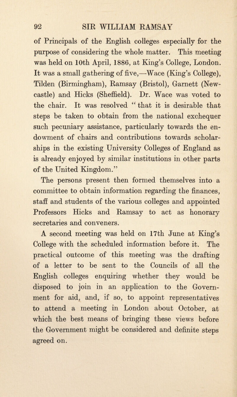 of Principals of the English colleges especially for the purpose of considering the whole matter. This meeting was held on 10th April, 1886, at King’s College, London. It was a small gathering of five,—Wace (King’s College), Tilden (Birmingham), Ramsay (Bristol), Garnett (New¬ castle) and Hicks (Sheffield). Dr. Wace was voted to the chair. It was resolved <c that it is desirable that steps be taken to obtain from the national exchequer such pecuniary assistance, particularly towards the en¬ dowment of chairs and contributions towards scholar¬ ships in the existing University Colleges of England as is already enjoyed by similar institutions in other parts of the United Kingdom.” The persons present then formed themselves into a committee to obtain information regarding the finances, staff and students of the various colleges and appointed Professors Hicks and Ramsay to act as honorary secretaries and conveners. A second meeting was held on 17th June at King’s College with the scheduled information before it. The practical outcome of this meeting was the drafting of a letter to be sent to the Councils of all the English colleges enquiring whether they would be disposed to join in an application to the Govern¬ ment for aid, and, if so, to appoint representatives to attend a meeting in London about October, at which the best means of bringing these views before the Government might be considered and definite steps agreed on.