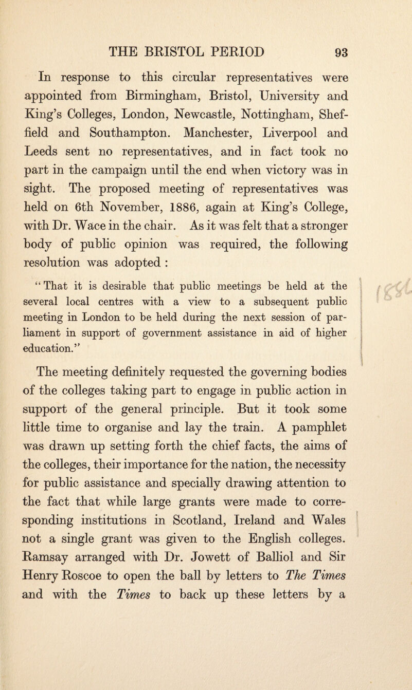 In response to this circular representatives were appointed from Birmingham, Bristol, University and King’s Colleges, London, Newcastle, Nottingham, Shef¬ field and Southampton. Manchester, Liverpool and Leeds sent no representatives, and in fact took no part in the campaign until the end when victory was in sight. The proposed meeting of representatives was held on 6th November, 1886, again at King’s College, with Dr. Wace in the chair. As it was felt that a stronger body of public opinion was required, the following resolution was adopted : “ That it is desirable that public meetings be held at the several local centres with a view to a subsequent public meeting in London to be held during the next session of par¬ liament in support of government assistance in aid of higher education.” The meeting definitely requested the governing bodies of the colleges taking part to engage in public action in support of the general principle. But it took some little time to organise and lay the train. A pamphlet was drawn up setting forth the chief facts, the aims of the colleges, their importance for the nation, the necessity for public assistance and specially drawing attention to the fact that while large grants were made to corre¬ sponding institutions in Scotland, Ireland and Wales not a single grant was given to the English colleges. Ramsay arranged with Dr. Jowett of Balliol and Sir Henry Roscoe to open the ball by letters to The Times and with the Times to back up these letters by a