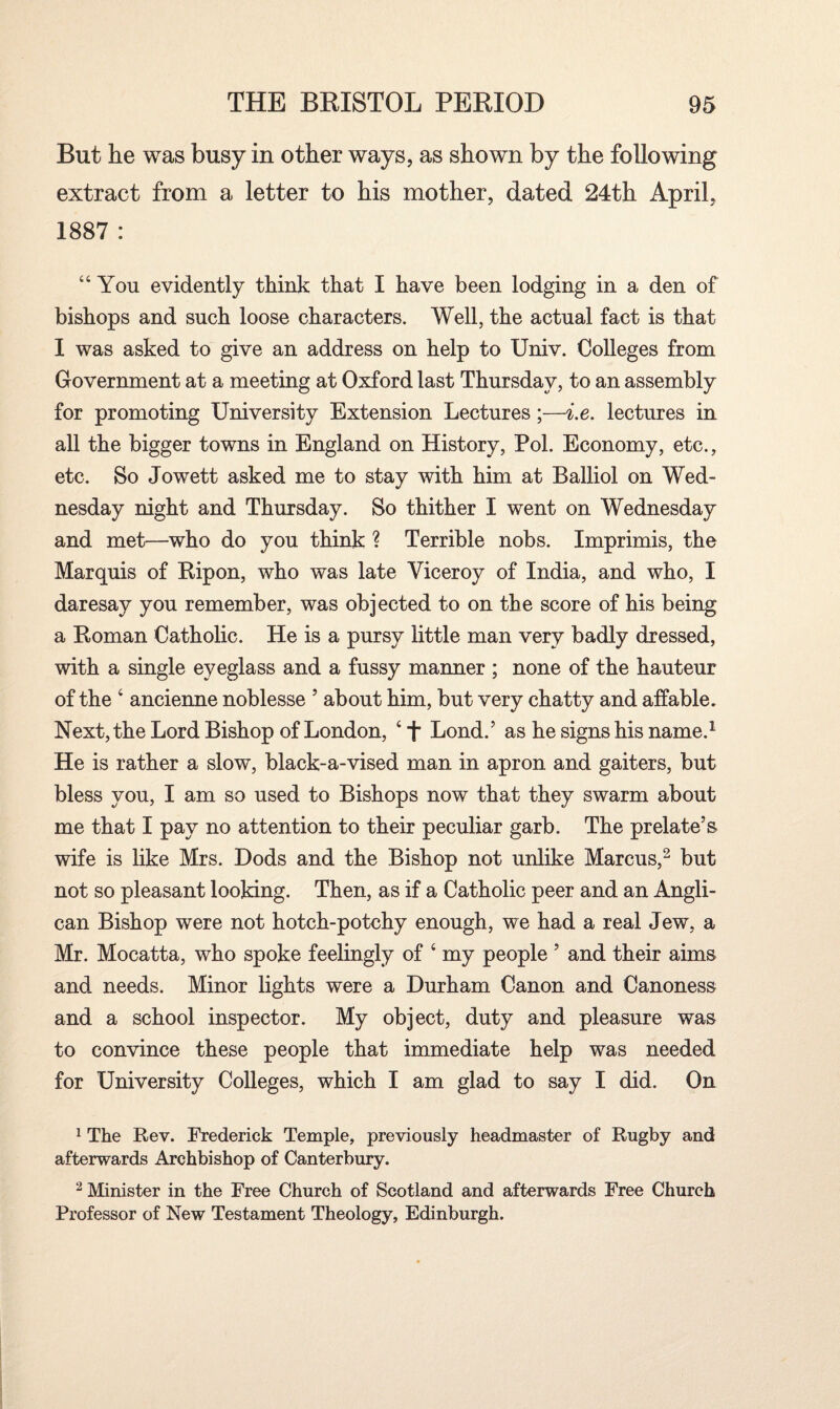 But he was busy in other ways, as shown by the following extract from a letter to his mother, dated 24th April, 1887 : “You evidently think that I have been lodging in a den of bishops and such loose characters. Well, the actual fact is that I was asked to give an address on help to Univ. Colleges from Government at a meeting at Oxford last Thursday, to an assembly for promoting University Extension Lectures;—i.e. lectures in all the bigger towns in England on History, Pol. Economy, etc., etc. So Jowett asked me to stay with him at Balliol on Wed¬ nesday night and Thursday. So thither I went on Wednesday and met—who do you think ? Terrible nobs. Imprimis, the Marquis of Ripon, who was late Viceroy of India, and who, I daresay you remember, was objected to on the score of his being a Roman Catholic. He is a pursy little man very badly dressed, with a single eyeglass and a fussy manner ; none of the hauteur of the 4 ancienne noblesse 5 about him, but very chatty and affable. Next, the Lord Bishop of London, 4 T Lond.’ as he signs his name.1 He is rather a slow, black-a-vised man in apron and gaiters, but bless you, I am so used to Bishops now that they swarm about me that I pay no attention to their peculiar garb. The prelate’s- wife is like Mrs. Dods and the Bishop not unlike Marcus,2 but not so pleasant looking. Then, as if a Catholic peer and an Angli¬ can Bishop were not hotch-potchy enough, we had a real Jew, a Mr. Mocatta, who spoke feelingly of 4 my people ’ and their aims and needs. Minor lights were a Durham Canon and Canoness and a school inspector. My object, duty and pleasure was to convince these people that immediate help was needed for University Colleges, which I am glad to say I did. On 1 The Rev. Frederick Temple, previously headmaster of Rugby and afterwards Archbishop of Canterbury. 2 Minister in the Free Church of Scotland and afterwards Free Church Professor of New Testament Theology, Edinburgh.