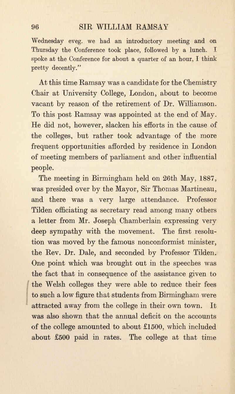 Wednesday eveg. we had an introductory meeting and on Thursday the Conference took place, followed by a lunch. I spoke at the Conference for about a quarter of an hour, I think pretty decently/' At this time Ramsay was a candidate for the Chemistry Chair at University College, London, about to become vacant by reason of the retirement of Dr. Williamson. To this post Ramsay was appointed at the end of May. He did not, however, slacken his efforts in the cause of the colleges, but rather took advantage of the more frequent opportunities afforded by residence in London of meeting members of parliament and other influential people. The meeting in Birmingham held on 26th May, 1887, was presided over by the Mayor, Sir Thomas Martineau, and there was a very large attendance. Professor Tilden officiating as secretary read among many others a letter from Mr. Joseph Chamberlain expressing very deep sympathy with the movement. The first resolu¬ tion was moved by the famous nonconformist minister, the Rev. Dr. Dale, and seconded by Professor Tilden. One point which was brought out in the speeches was the fact that in consequence of the assistance given to the Welsh colleges they were able to reduce their fees to such a low figure that students from Birmingham were attracted away from the college in their own town. It was also shown that the annual deficit on the accounts of the college amounted to about £1500, which included about £500 paid in rates. The college at that time