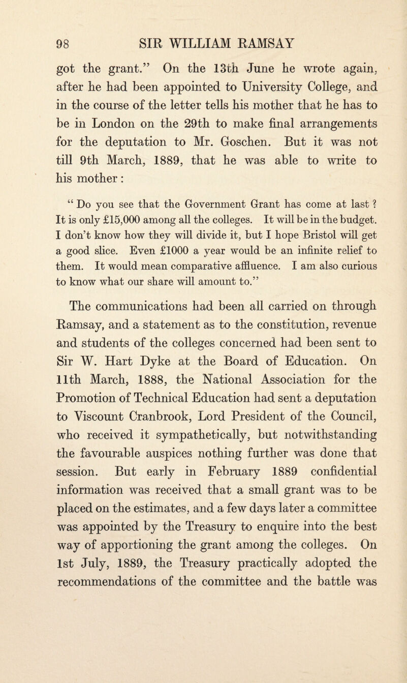 got the grant.” On the 13th June he wrote again, after he had been appointed to University College, and in the course of the letter tells his mother that he has to be in London on the 29th to make final arrangements for the deputation to Mr. Goschen. But it was not till 9th March, 1889, that he was able to write to his mother: “ Do you see that the Government Grant has come at last ? It is only £15,000 among all the colleges. It will be in the budget. I don’t know how they will divide it, but I hope Bristol will get a good slice. Even £1000 a vear would be an infinite relief to them. It would mean comparative affluence. I am also curious to know what our share will amount to.” The communications had been all carried on through Ramsay, and a statement as to the constitution, revenue and students of the colleges concerned had been sent to Sir W. Hart Dyke at the Board of Education. On 11th March, 1888, the National Association for the Promotion of Technical Education had sent a deputation to Viscount Cranbrook, Lord President of the Council, who received it sympathetically, but notwithstanding the favourable auspices nothing further was done that session. But early in February 1889 confidential information was received that a small grant was to be placed on the estimates, and a few days later a committee was appointed by the Treasury to enquire into the best way of apportioning the grant among the colleges. On 1st July, 1889, the Treasury practically adopted the recommendations of the committee and the battle was