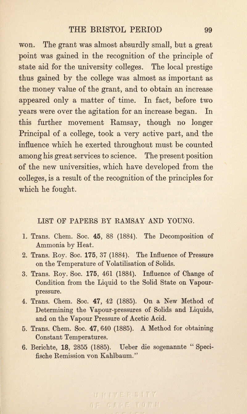 won. The grant was almost absurdly small, but a great point was gained in the recognition of the principle of state aid for the university colleges. The local prestige thus gained by the college was almost as important as the money value of the grant, and to obtain an increase appeared only a matter of time. In fact, before two years were over the agitation for an increase began. In this further movement Ramsay, though no longer Principal of a college, took a very active part, and the influence which he exerted throughout must be counted among his great services to science. The present position of the new universities, which have developed from the colleges, is a result of the recognition of the principles for which he fought. LIST OF PAPERS BY RAMSAY AND YOUNG. 1. Trans. Chem. Soc. 45, 88 (1884). The Decomposition of Ammonia by Heat. 2. Trans. Roy. Soc. 175, 37 (1884). The Influence of Pressure on the Temperature of Volatilisation of Solids. 3. Trans. Roy. Soc. 175, 461 (1884). Influence of Change of Condition from the Liquid to the Solid State on Vapour- pressure. 4. Trans. Chem. Soc. 47, 42 (1885). On a New Method of Determining the Vapour-pressures of Solids and Liquids, and on the Vapour Pressure of Acetic Acid. 5. Trans. Chem. Soc. 47, 640 (1885). A Method for obtaining Constant Temperatures. 6. Berichte, 18, 2855 (1885). Ueber die sogenannte “ Speci- fische Remission von Kahlbaum.” 1 [' I V I fJ \ n f i