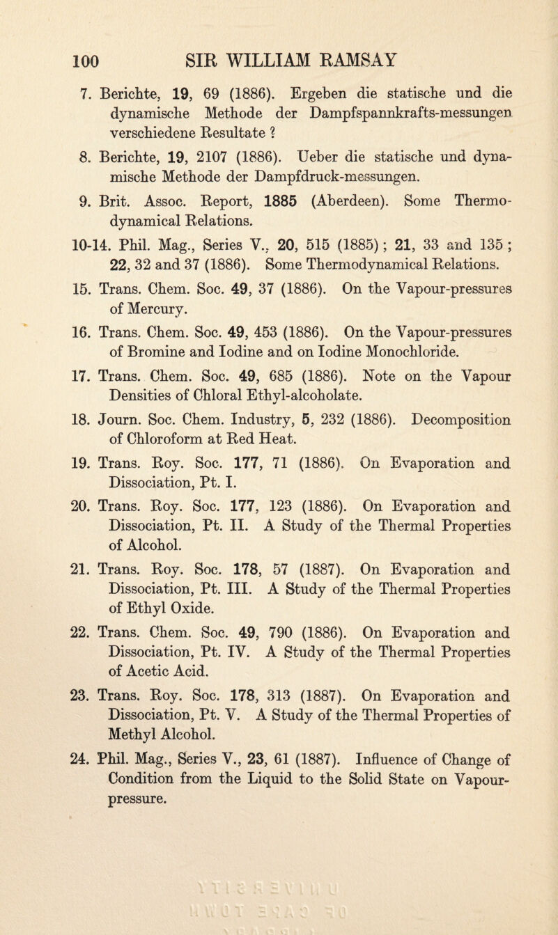 7. Berichte, 19, 69 (1886). Ergeben die statische und die dynamische Methode der Dampfspannkrafts-messungen verscbiedene Resultate ? 8. Bericbte, 19, 2107 (1886). Ueber die statische und dyna- mische Methode der Dampfdruck-messungen. 9. Brit. Assoc. Report, 1885 (Aberdeen). Some Thermo¬ dynamical Relations. 10-14. Phil. Mag., Series V., 20, 515 (1885); 21, 33 and 135 ; 22, 32 and 37 (1886). Some Thermodynamical Relations. 15. Trans. Chem. Soc. 49, 37 (1886). On the Vapour-pressures of Mercury. 16. Trans. Chem. Soc. 49, 453 (1886). On the Vapour-pressures of Bromine and Iodine and on Iodine Monochloride. 17. Trans. Chem. Soc. 49, 685 (1886). Note on the Vapour Densities of Chloral Ethyl-alcoholate. 18. Journ. Soc. Chem. Industry, 5, 232 (1886). Decomposition of Chloroform at Red Heat. 19. Trans. Roy. Soc. 177, 71 (1886). On Evaporation and Dissociation, Pt. I. 20. Trans. Roy. Soc. 177, 123 (1886). On Evaporation and Dissociation, Pt. II. A Study of the Thermal Properties of Alcohol. 21. Trans. Roy. Soc. 178, 57 (1887). On Evaporation and Dissociation, Pt. III. A Study of the Thermal Properties of Ethyl Oxide. 22. Trans. Chem. Soc. 49, 790 (1886). On Evaporation and Dissociation, Pt. IV. A Study of the Thermal Properties of Acetic Acid. 23. Trans. Roy. Soc. 178, 313 (1887). On Evaporation and Dissociation, Pt. V. A Study of the Thermal Properties of Methyl Alcohol. 24. Phil. Mag., Series V., 23, 61 (1887). Influence of Change of Condition from the Liquid to the Solid State on Vapour- pressure.