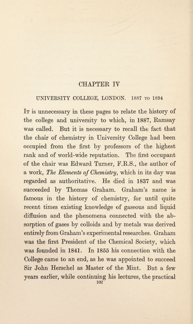 UNIVERSITY COLLEGE, LONDON. 1887 to 1894 It is unnecessary in these pages to relate the history of the college and university to which, in 1887, Ramsay was called. But it is necessary to recall the fact that the chair of chemistry in University College had been occupied from the first by professors of the highest rank and of world-wide reputation. The first occupant of the chair was Edward Turner, P.R.S., the author of a work, The Elements of Chemistry, which in its day was regarded as authoritative. He died in 1837 and was succeeded by Thomas Graham. Graham's name is famous in the history of chemistry, for until quite recent times existing knowledge of gaseous and liquid diffusion and the phenomena connected with the ab¬ sorption of gases by colloids and by metals was derived entirely from Graham's experimental researches. Graham was the first President of the Chemical Society, which was founded in 1841. In 1855 his connection with the College came to an end, as he was appointed to succeed Sir John Herschel as Master of the Mint. But a few years earlier, while continuing his lectures, the practical