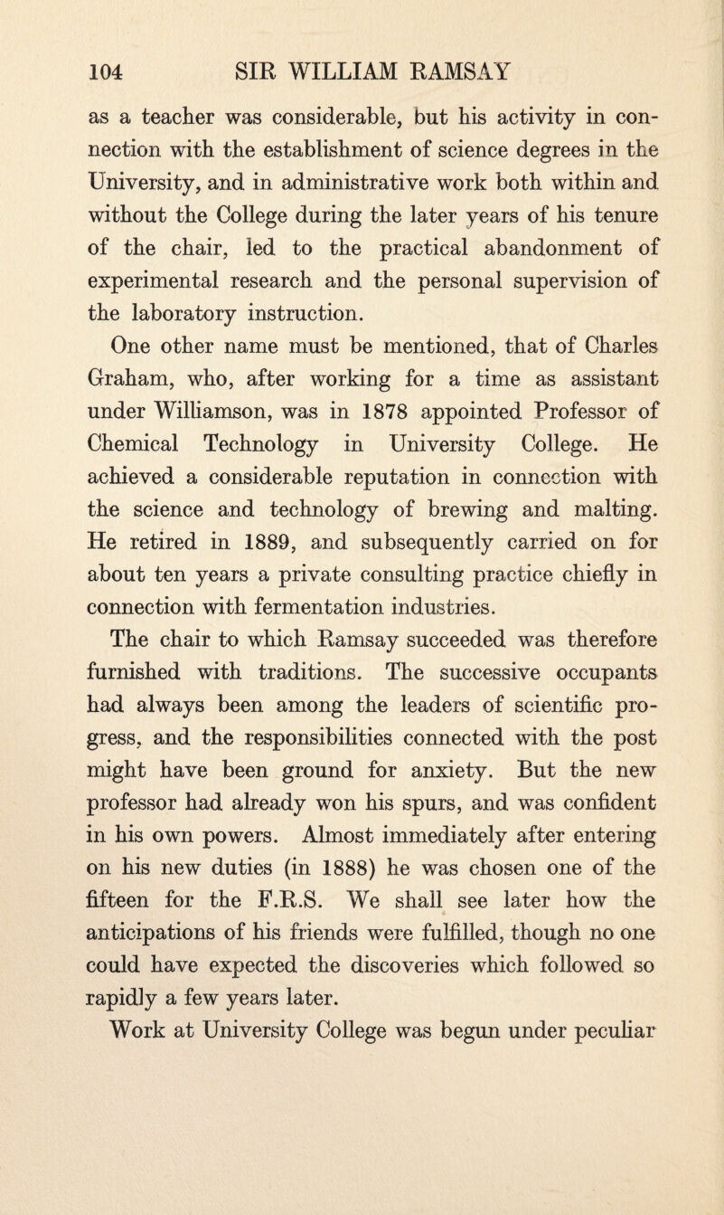 as a teacher was considerable, but his activity in con¬ nection with the establishment of science degrees in the University, and in administrative work both within and without the College during the later years of his tenure of the chair, led to the practical abandonment of experimental research and the personal supervision of the laboratory instruction. One other name must be mentioned, that of Charles Graham, who, after working for a time as assistant under Williamson, was in 1878 appointed Professor of Chemical Technology in University College. He achieved a considerable reputation in connection with the science and technology of brewing and malting. He retired in 1889, and subsequently carried on for about ten years a private consulting practice chiefly in connection with fermentation industries. The chair to which Ramsay succeeded was therefore furnished with traditions. The successive occupants had always been among the leaders of scientific pro¬ gress, and the responsibilities connected with the post might have been ground for anxiety. But the new professor had already won his spurs, and was confident in his own powers. Almost immediately after entering on his new duties (in 1888) he was chosen one of the fifteen for the F.R.S. We shall see later how the anticipations of his friends were fulfilled, though no one could have expected the discoveries which followed so rapidly a few years later. Work at University College was begun under peculiar