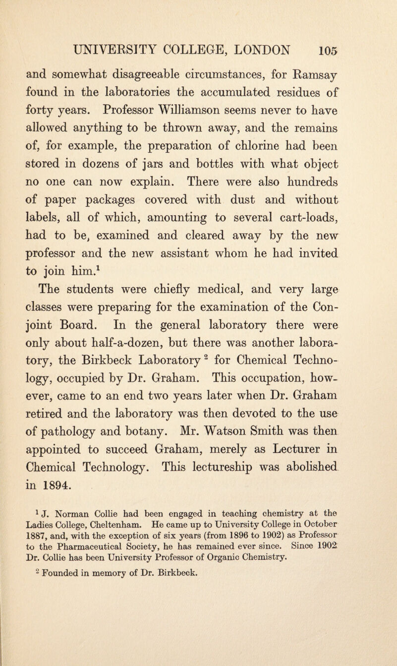 and somewhat disagreeable circumstances, for Ramsay found in the laboratories the accumulated residues of forty years. Professor Williamson seems never to have allowed anything to be thrown away, and the remains of, for example, the preparation of chlorine had been stored in dozens of jars and bottles with what object no one can now explain. There were also hundreds of paper packages covered with dust and without labels, all of which, amounting to several cart-loads, had to be, examined and cleared away by the new professor and the new assistant whom he had invited to join him.1 The students were chiefly medical, and very large classes were preparing for the examination of the Con¬ joint Board. In the general laboratory there were only about half-a-dozen, but there was another labora¬ tory, the Birkbeck Laboratory2 for Chemical Techno¬ logy, occupied by Dr. Graham. This occupation, how¬ ever, came to an end two years later when Dr. Graham retired and the laboratory was then devoted to the use of pathology and botany. Mr. Watson Smith was then appointed to succeed Graham, merely as Lecturer in Chemical Technology. This lectureship was abolished in 1894. 1 J. Norman Collie had been engaged in teaching chemistry at the Ladies College, Cheltenham. He came up to University College in October 1887, and, with the exception of six years (from 1896 to 1902) as Professor to the Pharmaceutical Society, he has remained ever since. Since 1902. Dr. Collie has been University Professor of Organic Chemistry. 2 Founded in memory of Dr. Birkbeck.