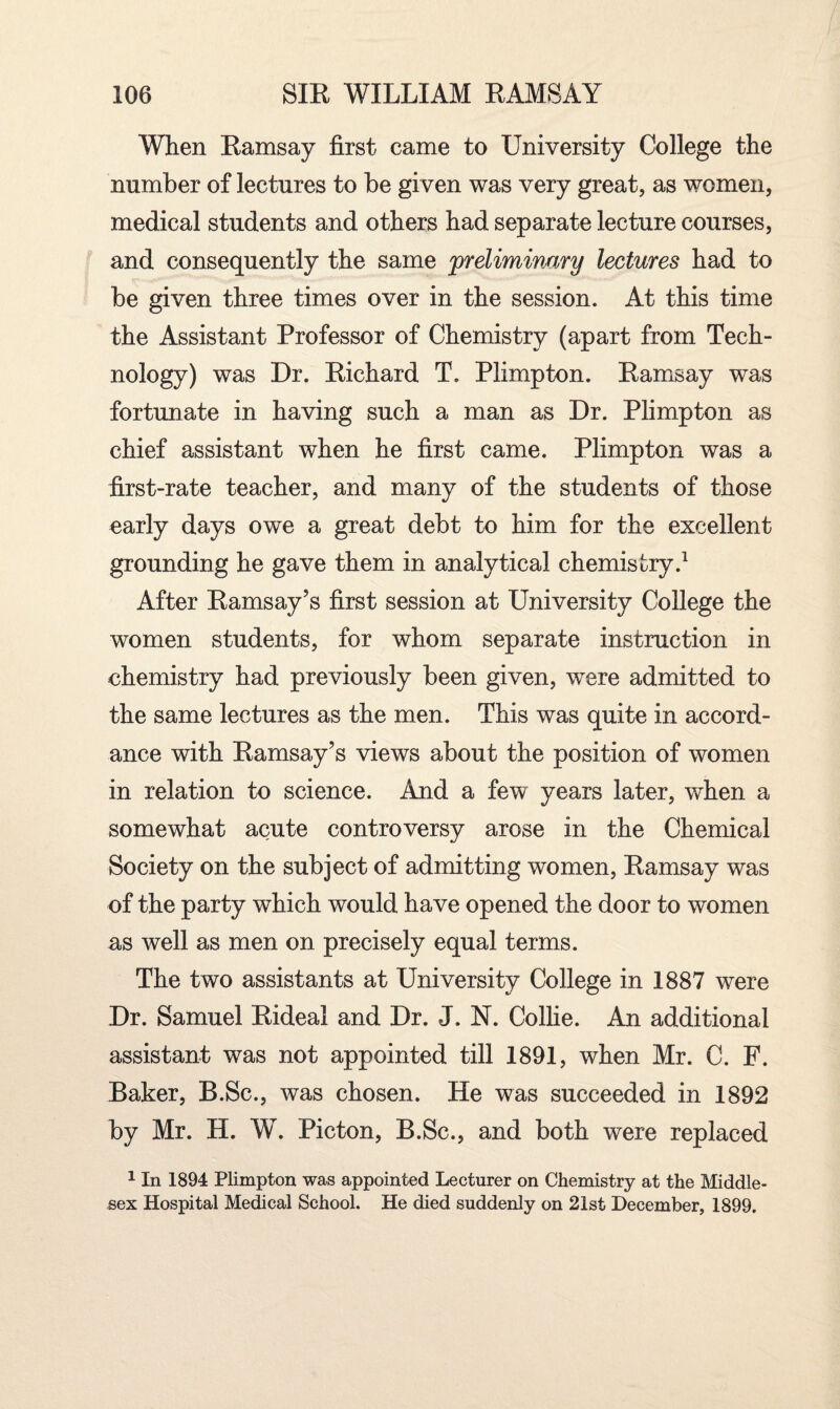 When Ramsay first came to University College the number of lectures to be given was very great, as women, medical students and others had separate lecture courses, and consequently the same preliminary lectures had to be given three times over in the session. At this time the Assistant Professor of Chemistry (apart from Tech¬ nology) was Dr. Richard T. Plimpton. Ramsay was fortunate in having such a man as Dr. Plimpton as chief assistant when he first came. Plimpton was a first-rate teacher, and many of the students of those early days owe a great debt to him for the excellent grounding he gave them in analytical chemistry.1 After Ramsay’s first session at University College the women students, for whom separate instruction in chemistry had previously been given, were admitted to the same lectures as the men. This was quite in accord¬ ance with Ramsay’s views about the position of women in relation to science. And a few years later, when a somewhat acute controversy arose in the Chemical Society on the subject of admitting women, Ramsay was of the party which would have opened the door to women as well as men on precisely equal terms. The two assistants at University College in 1887 were Dr. Samuel Rideal and Dr. J. N. Collie. An additional assistant was not appointed till 1891, when Mr. C. F. Baker, B.Sc., was chosen. He was succeeded in 1892 by Mr. H. W. Picton, B.Sc., and both were replaced 1 In 1894 Plimpton was appointed Lecturer on Chemistry at the Middle¬ sex Hospital Medical School. He died suddenly on 21st December, 1899.