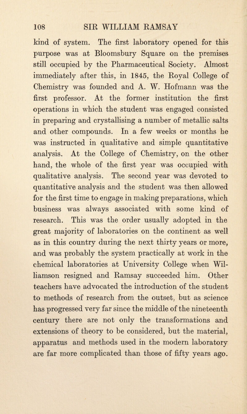 kind of system. The first laboratory opened for this purpose was at Bloomsbury Square on the premises still occupied by the Pharmaceutical Society. Almost immediately after this, in 1845, the Royal College of Chemistry was founded and A. W. Hofmann was the first professor. At the former institution the first operations in which the student was engaged consisted in preparing and crystallising a number of metallic salts and other compounds. In a few weeks or months he was instructed in qualitative and simple quantitative analysis. At the College of Chemistry, on the other hand, the whole of the first year was occupied with qualitative analysis. The second year was devoted to quantitative analysis and the student was then allowed for the first time to engage in making preparations, which business was always associated with some kind of research. This was the order usually adopted in the great majority of laboratories on the continent as well as in this country during the next thirty years or more, and was probably the system practically at work in the chemical laboratories at University College when Wil¬ liamson resigned and Ramsay succeeded him. Other teachers have advocated the introduction of the student to methods of research from the outset, but as science has progressed very far since the middle of the nineteenth century there are not only the transformations and extensions of theory to be considered, but the material, apparatus and methods used in the modern laboratory are far more complicated than those of fifty years ago.