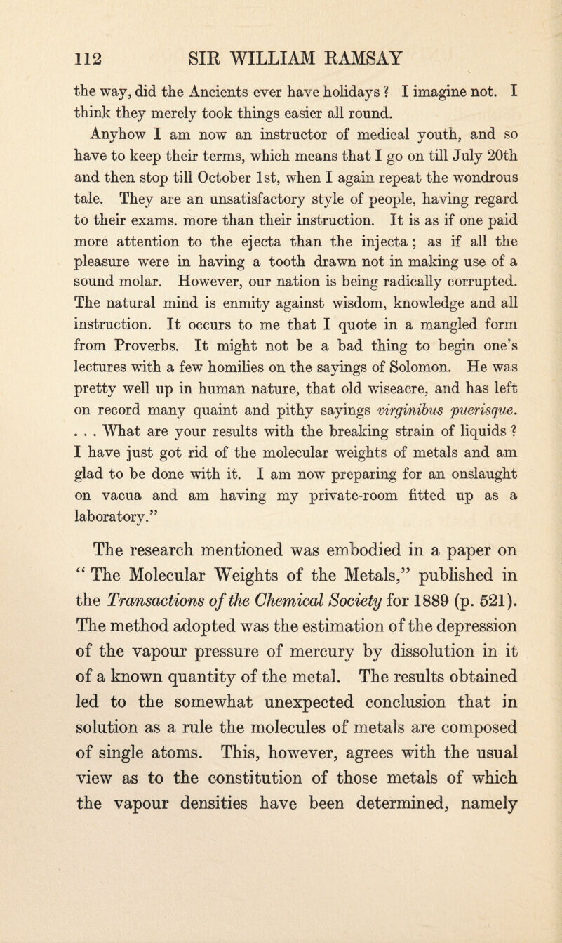 the way, did the Ancients ever have holidays ? I imagine not. I think they merely took things easier all round. Anyhow I am now an instructor of medical youth, and so have to keep their terms, which means that I go on till July 20th and then stop till October 1st, when I again repeat the wondrous tale. They are an unsatisfactory style of people, having regard to their exams, more than their instruction. It is as if one paid more attention to the ejecta than the injecta; as if all the pleasure vrere in having a tooth drawn not in making use of a sound molar. However, our nation is being radically corrupted. The natural mind is enmity against wisdom, knowledge and all instruction. It occurs to me that I quote in a mangled form from Proverbs. It might not be a bad thing to begin one's lectures with a few homilies on the sayings of Solomon. He was pretty well up in human nature, that old wiseacre, and has left on record many quaint and pithy sayings virginibus puerisque. . . . What are your results with the breaking strain of liquids ? I have just got rid of the molecular weights of metals and am glad to be done with it. I am now preparing for an onslaught on vacua and am having my private-room fitted up as a laboratory.” The research mentioned was embodied in a paper on “ The Molecular Weights of the Metals,” published in the Transactions of the Chemical Society for 1889 (p. 521). The method adopted was the estimation of the depression of the vapour pressure of mercury by dissolution in it of a known quantity of the metal. The results obtained led to the somewhat unexpected conclusion that in solution as a rule the molecules of metals are composed of single atoms. This, however, agrees with the usual view as to the constitution of those metals of which the vapour densities have been determined, namely