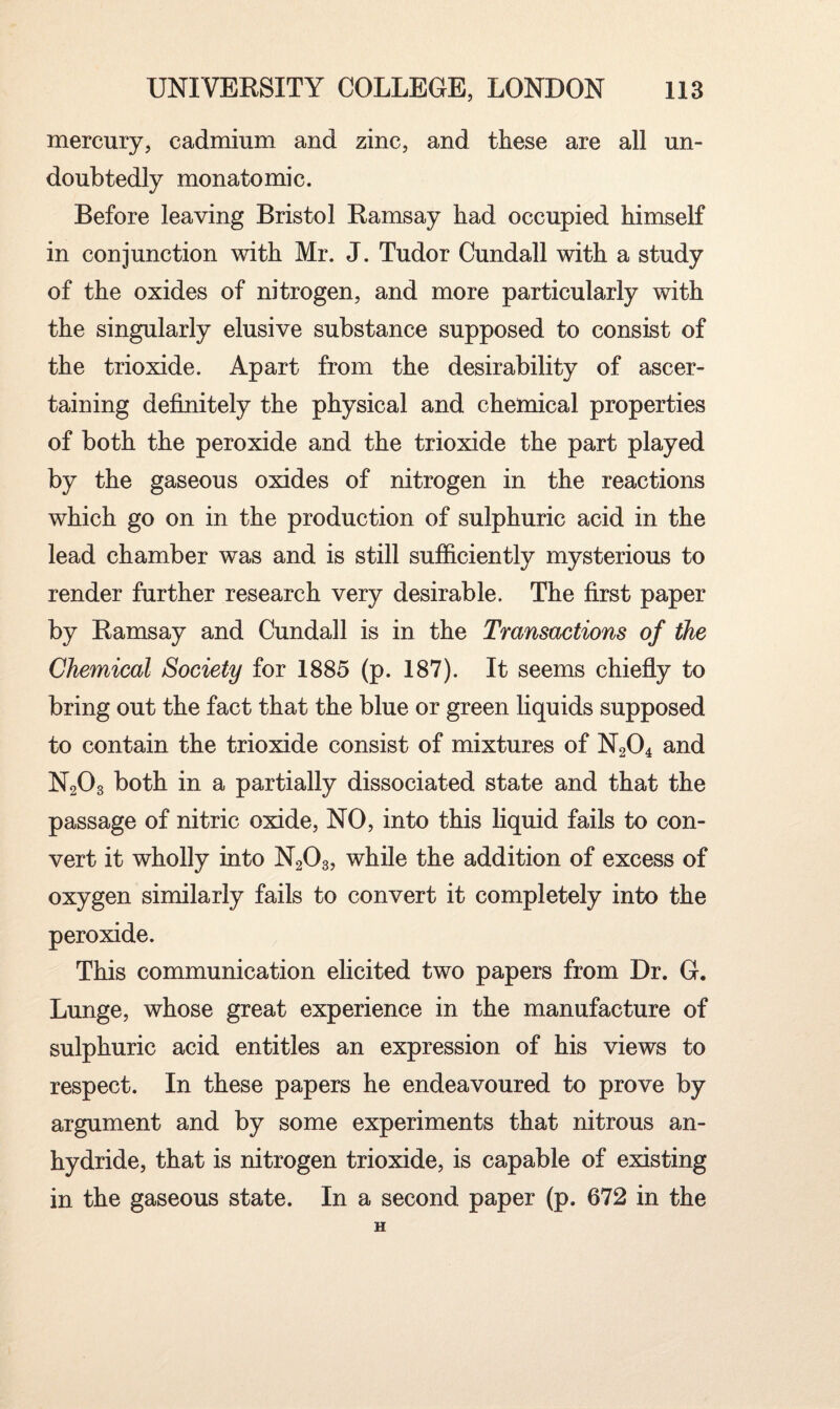 mercury, cadmium and zinc, and these are all un¬ doubtedly monatomic. Before leaving Bristol Ramsay had occupied himself in conjunction with Mr. J. Tudor Cundall with a study of the oxides of nitrogen, and more particularly with the singularly elusive substance supposed to consist of the trioxide. Apart from the desirability of ascer¬ taining definitely the physical and chemical properties of both the peroxide and the trioxide the part played by the gaseous oxides of nitrogen in the reactions which go on in the production of sulphuric acid in the lead chamber was and is still sufficiently mysterious to render further research very desirable. The first paper by Ramsay and Cundall is in the Transactions of the Chemical Society for 1885 (p. 187). It seems chiefly to bring out the fact that the blue or green liquids supposed to contain the trioxide consist of mixtures of N204 and N203 both in a partially dissociated state and that the passage of nitric oxide, NO, into this liquid fails to con¬ vert it wholly into N203, while the addition of excess of oxygen similarly fails to convert it completely into the peroxide. This communication elicited two papers from Dr. G. Lunge, whose great experience in the manufacture of sulphuric acid entitles an expression of his views to respect. In these papers he endeavoured to prove by argument and by some experiments that nitrous an¬ hydride, that is nitrogen trioxide, is capable of existing in the gaseous state. In a second paper (p. 672 in the H