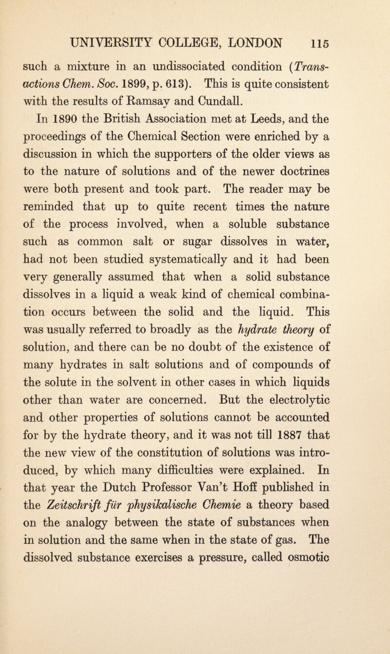 such a mixture in an undissociated condition (Trans¬ actions Chem. Soc. 1899, p. 613). This is quite consistent with the results of Ramsav and Cundall. */ In 1890 the British Association met at Leeds, and the proceedings of the Chemical Section were enriched by a discussion in which the supporters of the older views as to the nature of solutions and of the newer doctrines were both present and took part. The reader may be reminded that up to quite recent times the nature of the process involved, when a soluble substance such as common salt or sugar dissolves in water, had not been studied systematically and it had been very generally assumed that when a solid substance dissolves in a liquid a weak kind of chemical combina¬ tion occurs between the solid and the liquid. This was usually referred to broadly as the hydrate theory of solution, and there can be no doubt of the existence of many hydrates in salt solutions and of compounds of the solute in the solvent in other cases in which liquids other than water are concerned. But the electrolytic and other properties of solutions cannot be accounted for by the hydrate theory, and it was not till 1887 that the new view of the constitution of solutions was intro¬ duced, by which many difficulties were explained. In that year the Dutch Professor Van’t Hoff published in the Zeitschrift fiir 'physikalische Chemie a theory based on the analogy between the state of substances when in solution and the same when in the state of gas. The dissolved substance exercises a pressure, called osmotic