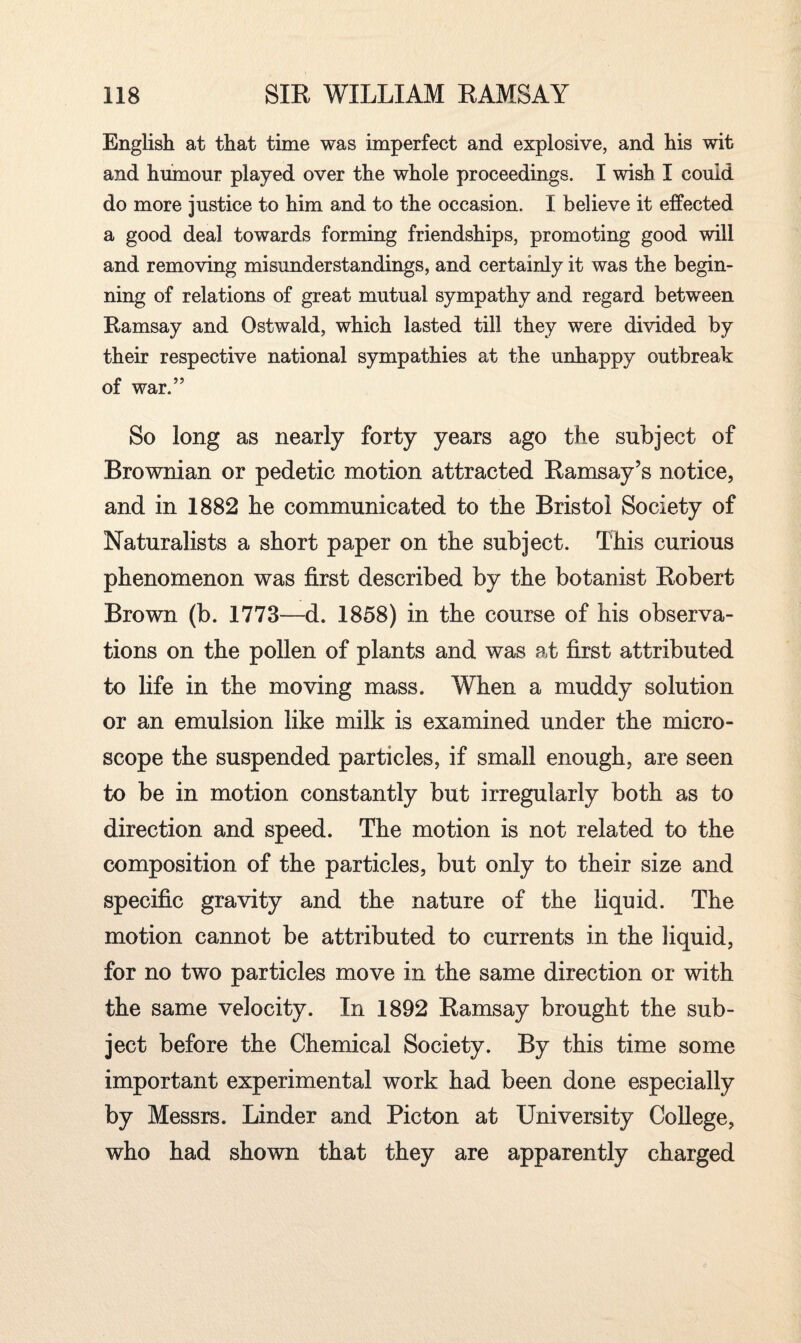 English at that time was imperfect and explosive, and his wit and humour played over the whole proceedings. I wish I could do more justice to him and to the occasion. I believe it effected a good deal towards forming friendships, promoting good will and removing misunderstandings, and certainly it was the begin* ning of relations of great mutual sympathy and regard between Ramsay and Ostwald, which lasted till they were divided by their respective national sympathies at the unhappy outbreak of war.” So long as nearly forty years ago the subject of Brownian or pedetic motion attracted Ramsay’s notice, and in 1882 he communicated to the Bristol Society of Naturalists a short paper on the subject. This curious phenomenon was first described by the botanist Robert Brown (b. 1773—d. 1858) in the course of his observa¬ tions on the pollen of plants and was at first attributed to life in the moving mass. When a muddy solution or an emulsion like milk is examined under the micro¬ scope the suspended particles, if small enough, are seen to be in motion constantly but irregularly both as to direction and speed. The motion is not related to the composition of the particles, but only to their size and specific gravity and the nature of the liquid. The motion cannot be attributed to currents in the liquid, for no two particles move in the same direction or with the same velocity. In 1892 Ramsay brought the sub¬ ject before the Chemical Society. By this time some important experimental work had been done especially by Messrs. Linder and Picton at University College, who had shown that they are apparently charged