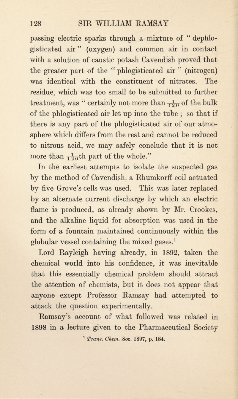 passing electric sparks through a mixture of “ dephlo- gisticated air ” (oxygen) and common air in contact with a solution of caustic potash Cavendish proved that the greater part of the “ phlogisticated air ” (nitrogen) was identical with the constituent of nitrates. The residue, which was too small to be submitted to further treatment, was “ certainly not more than T|-o of the bulk of the phlogisticated air let up into the tube ; so that if there is any part of the phlogisticated air of our atmo¬ sphere which differs from the rest and cannot be reduced to nitrous acid, we may safely conclude that it is not more than y^th Parf °f the whole.” In the earliest attempts to isolate the suspected gas by the method of Cavendish, a Rhumkorff coil actuated by five Grove’s cells was used. This was later replaced by an alternate current discharge by which an electric flame is produced, as already shown by Mr. Crookes, and the alkaline liquid for absorption was used in the form of a fountain maintained continuously within the globular vessel containing the mixed gases.1 Lord Rayleigh having already, in 1892, taken the chemical world into his confidence, it was inevitable that this essentially chemical problem should attract the attention of chemists, but it does not appear that anyone except Professor Ramsay had attempted to attack the question experimentally. Ramsay’s account of what followed was related in 1898 in a lecture given to the Pharmaceutical Society 1 Trans. Chem. Soc. 1897, p. 184.