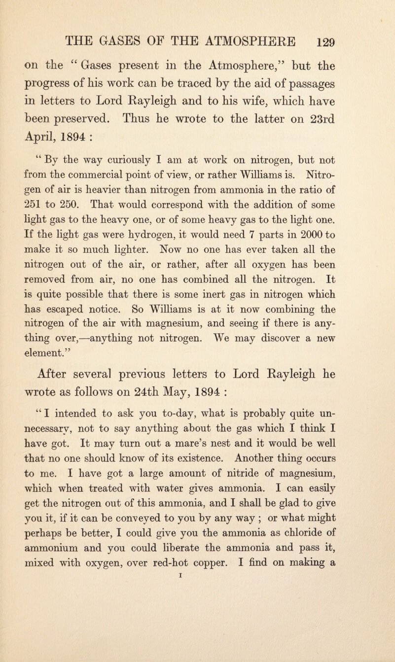 on the “ Gases present in the Atmosphere,” but the progress of his work can be traced by the aid of passages in letters to Lord Rayleigh and to his wife, which have been preserved. Thus he wrote to the latter on 23rd April, 1894 : “ By the way curiously I am at work on nitrogen, but not from the commercial point of view, or rather Williams is. Nitro¬ gen of air is heavier than nitrogen from ammonia in the ratio of 251 to 250. That would correspond with the addition of some light gas to the heavy one, or of some heavy gas to the light one. If the light gas were hydrogen, it would need 7 parts in 2000 to make it so much lighter. Now no one has ever taken all the nitrogen out of the air, or rather, after all oxygen has been removed from air, no one has combined all the nitrogen. It is quite possible that there is some inert gas in nitrogen which has escaped notice. So Williams is at it now combining the nitrogen of the air with magnesium, and seeing if there is any¬ thing over,—anything not nitrogen. We may discover a new element.” After several previous letters to Lord Rayleigh he wrote as follows on 24th May, 1894 : “ I intended to ask you to-day, what is probably quite un¬ necessary, not to say anything about the gas which I think I have got. It may turn out a mare’s nest and it would be well that no one should know of its existence. Another thing occurs to me. I have got a large amount of nitride of magnesium, which when treated with water gives ammonia. I can easily get the nitrogen out of this ammonia, and I shall be glad to give you it, if it can be conveyed to you by any way ; or what might perhaps be better, I could give you the ammonia as chloride of ammonium and you could liberate the ammonia and pass it, mixed with oxygen, over red-hot copper. I find on making a