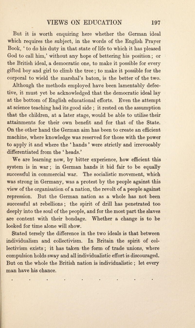 But it is worth enquiring here whether the German ideal which requires the subject, in the words of the English Prayer Book, 4 to do his duty in that state of life to which it has pleased God to call him,’ without any hope of bettering his position; or the British ideal, a democratic one, to make it possible for every gifted boy and girl to climb the tree; to make it possible for the corporal to wield the marshal’s baton, is the better of the two. Although the methods employed have been lamentably defec¬ tive, it must yet be acknowledged that the democratic ideal lay at the bottom of English educational efforts. Even the attempt at science teaching had its good side ; it rested on the assumption that the children, at a later stage, would be able to utilise their attainments for their own benefit and for that of the State. On the other hand the German aim has been to create an efficient machine, where knowledge was reserved for those with the power to apply it and where the 4 hands ’ were strictly and irrevocably differentiated from the 4 heads.’ We are learning now, by bitter experience, how efficient this system is in war ; in German hands it bid fair to be equally successful in commercial war. The socialistic movement, which was strong in Germany, was a protest by the people against this view of the organisation of a nation, the revolt of a people against repression. But the German nation as a whole has not been successful at rebellions; the spirit of drill has penetrated too deeply into the soul of the people, and for the most part the slaves are content with their bondage. Whether a change is to be looked for time alone will show. Stated tersely the difference in the two ideals is that between individualism and collectivism. In Britain the spirit of col¬ lectivism exists; it has taken the form of trade unions, where compulsion holds sway and all individualistic effort is discouraged. But on the whole the British nation is individualistic ; let every man have his chance.