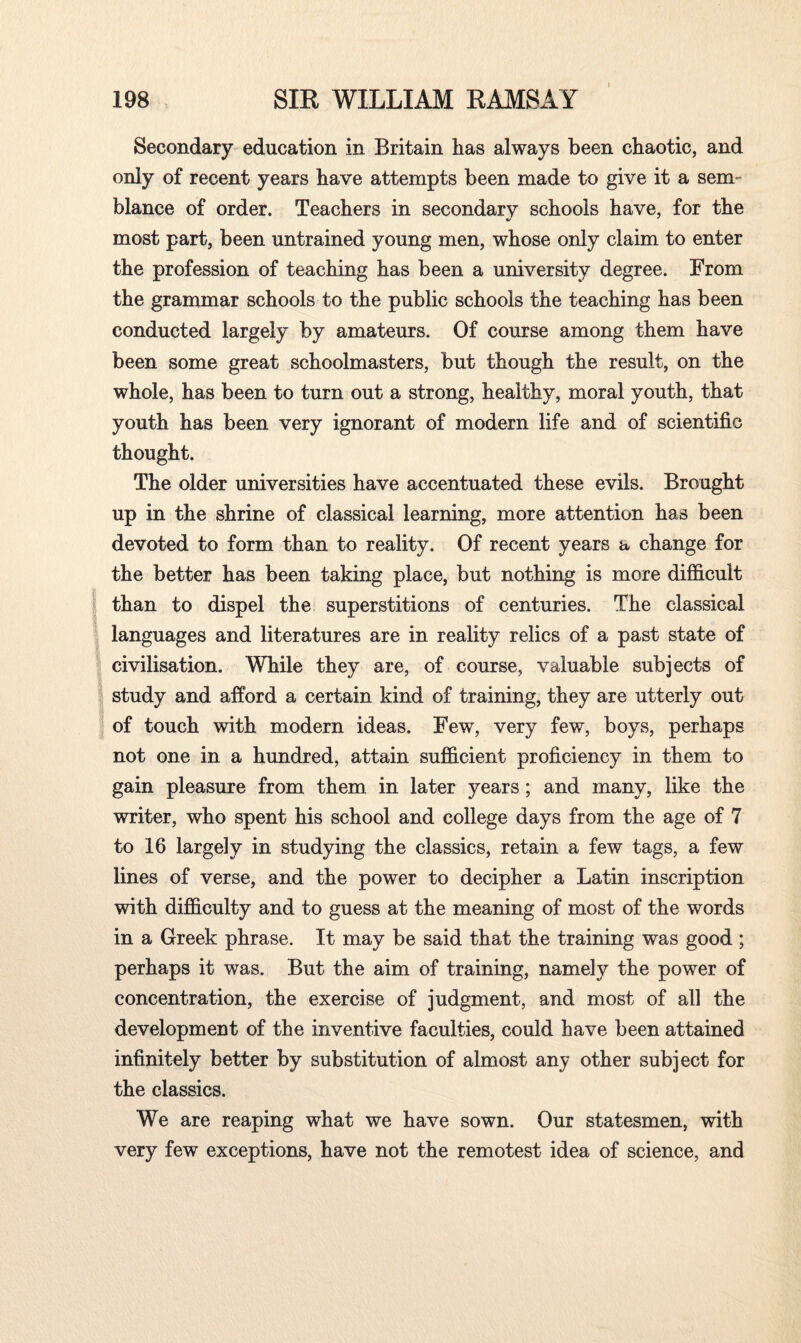 Secondary education in Britain has always been chaotic, and only of recent years have attempts been made to give it a sem¬ blance of order. Teachers in secondarv schools have, for the V most part, been untrained young men, whose only claim to enter the profession of teaching has been a university degree. From the grammar schools to the public schools the teaching has been conducted largely by amateurs. Of course among them have been some great schoolmasters, but though the result, on the whole, has been to turn out a strong, healthy, moral youth, that youth has been very ignorant of modern life and of scientific thought. The older universities have accentuated these evils. Brought up in the shrine of classical learning, more attention has been devoted to form than to reality. Of recent years a change for the better has been taking place, but nothing is more difficult than to dispel the superstitions of centuries. The classical languages and literatures are in reality relics of a past state of civilisation. While they are, of course, valuable subjects of study and afford a certain kind of training, they are utterly out of touch with modern ideas. Few, very few, boys, perhaps not one in a hundred, attain sufficient proficiency in them to gain pleasure from them in later years ; and many, like the writer, who spent his school and college days from the age of 7 to 16 largely in studying the classics, retain a few tags, a few lines of verse, and the power to decipher a Latin inscription with difficulty and to guess at the meaning of most of the words in a Greek phrase. It may be said that the training was good ; perhaps it was. But the aim of training, namely the power of concentration, the exercise of judgment, and most of all the development of the inventive faculties, could have been attained infinitely better by substitution of almost any other subject for the classics. We are reaping what we have sown. Our statesmen, with very few exceptions, have not the remotest idea of science, and