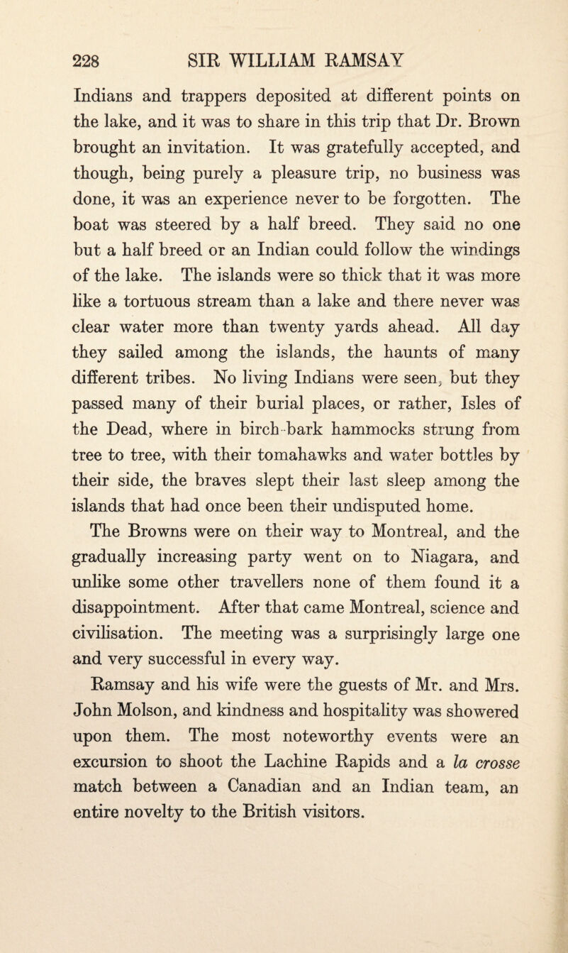 Indians and trappers deposited at different points on the lake, and it was to share in this trip that Dr. Brown brought an invitation. It was gratefully accepted, and though, being purely a pleasure trip, no business was done, it was an experience never to be forgotten. The boat was steered by a half breed. They said no one but a half breed or an Indian could follow the windings of the lake. The islands were so thick that it was more like a tortuous stream than a lake and there never was clear water more than twenty yards ahead. All day they sailed among the islands, the haunts of many different tribes. No living Indians were seen, but they passed many of their burial places, or rather, Isles of the Dead, where in birch-bark hammocks strung from tree to tree, with their tomahawks and water bottles by their side, the braves slept their last sleep among the islands that had once been their undisputed home. The Browns were on their way to Montreal, and the gradually increasing party went on to Niagara, and unlike some other travellers none of them found it a disappointment. After that came Montreal, science and civilisation. The meeting was a surprisingly large one and very successful in every way. Ramsay and his wife were the guests of Mr. and Mrs. John Molson, and kindness and hospitality was showered upon them. The most noteworthy events were an excursion to shoot the Lachine Rapids and a la crosse match between a Canadian and an Indian team, an entire novelty to the British visitors.