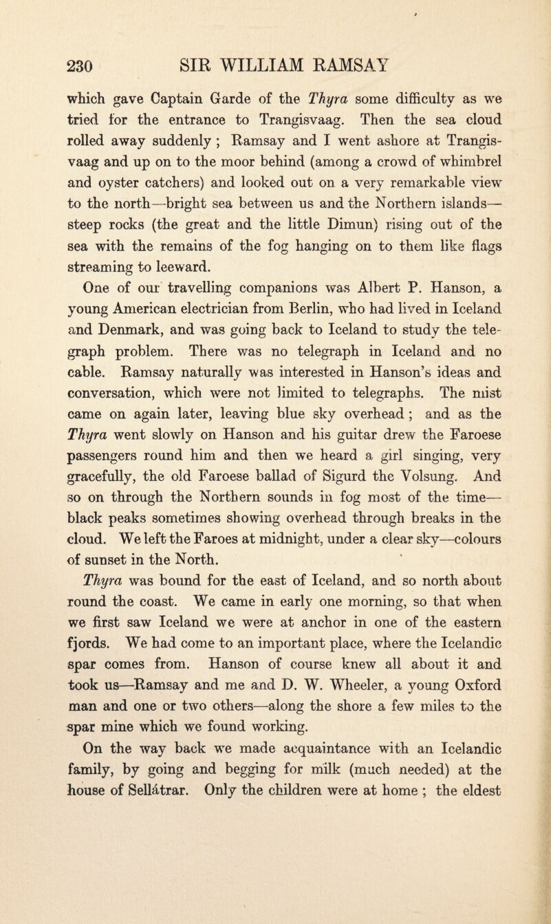 which gave Captain Garde of the Thyra some difficulty as we tried for the entrance to Trangisvaag. Then the sea cloud rolled away suddenly ; Ramsay and I went ashore at Trangis¬ vaag and up on to the moor behind (among a crowd of whimbrel and oyster catchers) and looked out on a very remarkable view to the north—bright sea between us and the Northern islands— steep rocks (the great and the little Dimun) rising out of the sea with the remains of the fog hanging on to them like flags streaming to leeward. One of our travelling companions was Albert P. Hanson, a young American electrician from Berlin, who had lived in Iceland and Denmark, and was going back to Iceland to study the tele¬ graph problem. There was no telegraph in Iceland and no cable. Ramsay naturally was interested in Hanson’s ideas and conversation, which were not limited to telegraphs. The mist came on again later, leaving blue sky overhead ; and as the Thyra went slowly on Hanson and his guitar drew the Faroese passengers round him and then we heard a girl singing, very gracefully, the old Faroese ballad of Sigurd the Yolsung. And so on through the Northern sounds in fog most of the time— black peaks sometimes showing overhead through breaks in the cloud. We left the Faroes at midnight, under a clear sky—colours of sunset in the North. Thyra was bound for the east of Iceland, and so north about round the coast. We came in early one morning, so that when we first saw Iceland we were at anchor in one of the eastern fjords. We had come to an important place, where the Icelandic spar comes from. Hanson of course knew all about it and took us—Ramsay and me and D. W. Wheeler, a young Oxford man and one or two others—along the shore a few miles to the spar mine which we found working. On the way back we made acquaintance with an Icelandic family, by going and begging for milk (much needed) at the house of Sellatrar. Only the children were at home ; the eldest