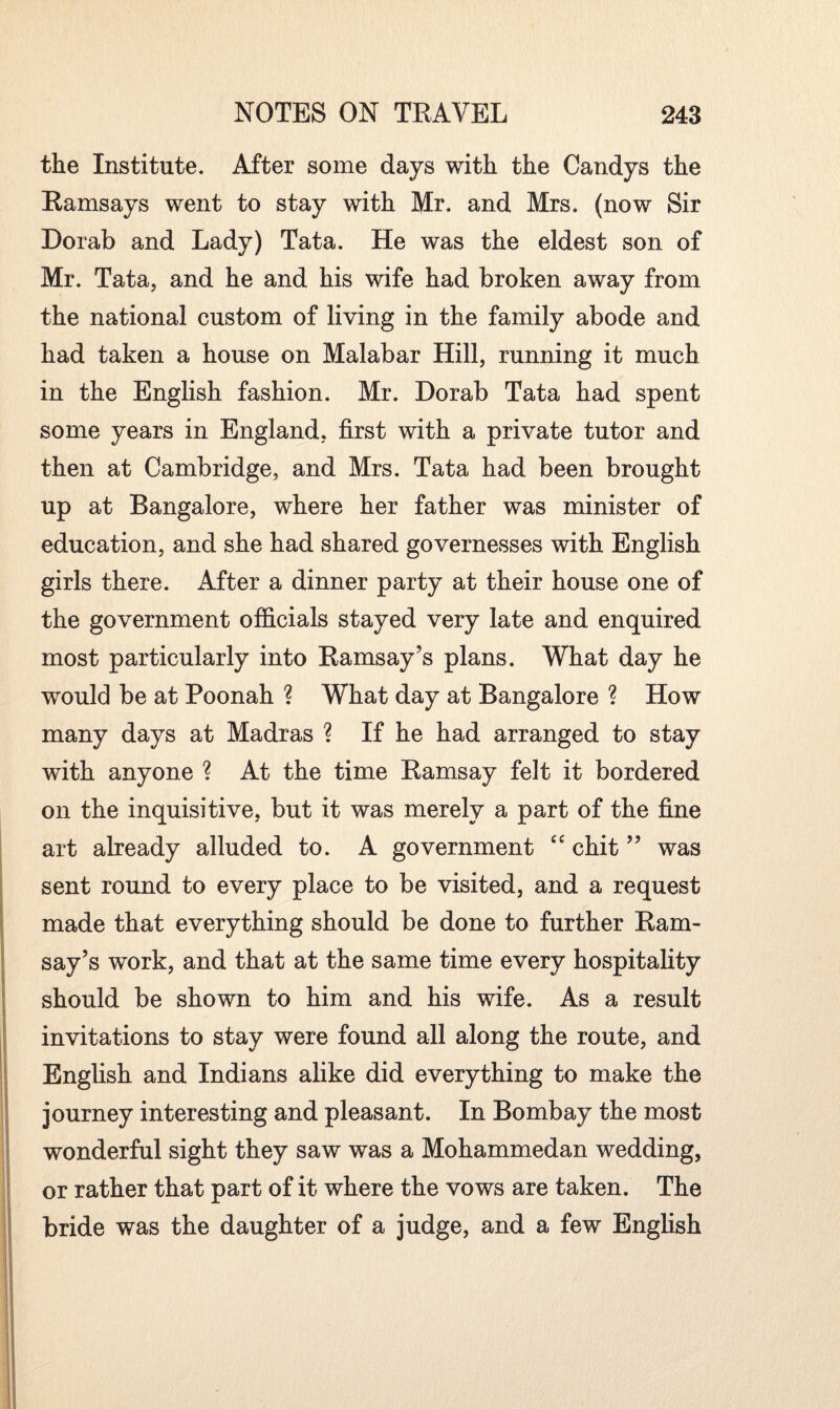 { the Institute. After some days with the Candys the Ramsays went to stay with Mr. and Mrs. (now Sir Dorab and Lady) Tata. He was the eldest son of Mr. Tata, and he and his wife had broken away from the national custom of living in the family abode and had taken a house on Malabar Hill, running it much in the English fashion. Mr. Dorab Tata had spent some years in England, first with a private tutor and then at Cambridge, and Mrs. Tata had been brought up at Bangalore, where her father was minister of education, and she had shared governesses with English girls there. After a dinner party at their house one of the government officials stayed very late and enquired most particularly into Ramsay’s plans. What day he would be at Poonah ? What day at Bangalore ? How many days at Madras ? If he had arranged to stay with anyone ? At the time Ramsay felt it bordered on the inquisitive, but it was merely a part of the fine art already alluded to. A government “ chit ” was sent round to every place to be visited, and a request made that everything should be done to further Ram¬ say’s work, and that at the same time every hospitality should be shown to him and his wife. As a result invitations to stay were found all along the route, and English and Indians alike did everything to make the journey interesting and pleasant. In Bombay the most wonderful sight they saw was a Mohammedan wedding, or rather that part of it where the vows are taken. The bride was the daughter of a judge, and a few English s