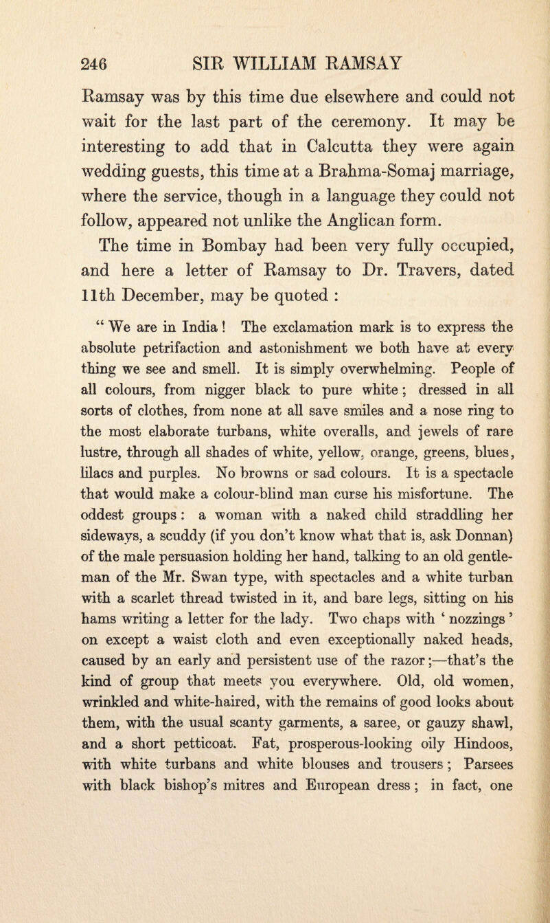 Ramsay was by this time due elsewhere and could not wait for the last part of the ceremony. It may be interesting to add that in Calcutta they were again wedding guests, this time at a Brahma-Somaj marriage, where the service, though in a language they could not follow, appeared not unlike the Anglican form. The time in Bombay had been very fully occupied, and here a letter of Ramsay to Dr. Travers, dated 11th December, may be quoted : “ We are in India ! The exclamation mark is to express the absolute petrifaction and astonishment we both have at every thing we see and smell. It is simply overwhelming. People of all colours, from nigger black to pure white: dressed in all sorts of clothes, from none at all save smiles and a nose ring to the most elaborate turbans, white overalls, and jewels of rare lustre, through all shades of white, yellow, orange, greens, blues, lilacs and purples. No browns or sad colours. It is a spectacle that would make a colour-blind man curse his misfortune. The oddest groups : a woman with a naked child straddling her sideways, a scuddy (if you don’t know what that is, ask Donnan) of the male persuasion holding her hand, talking to an old gentle¬ man of the Mr. Swan type, with spectacles and a white turban with a scarlet thread twisted in it, and bare legs, sitting on his hams writing a letter for the lady. Two chaps with ‘ nozzings ’ on except a waist cloth and even exceptionally naked heads, caused by an early and persistent use of the razor;—that’s the kind of group that meets you everywhere. Old, old women, wrinkled and white-haired, with the remains of good looks about them, with the usual scanty garments, a saree, or gauzy shawl, and a short petticoat. Fat, prosperous-looking oily Hindoos, with white turbans and white blouses and trousers; Parsees with black bishop’s mitres and European dress ; in fact, one