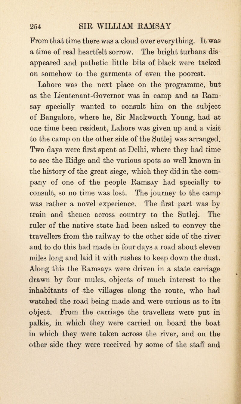 From that time there was a cloud over everything. It was a time of real heartfelt sorrow. The bright turbans dis¬ appeared and pathetic little bits of black were tacked on somehow to the garments of even the poorest. Lahore was the next place on the programme, but as the Lieutenant-Governor was in camp and as Ram¬ say specially wanted to consult him on the subject of Bangalore, where he, Sir Mackworth Young, had at one time been resident, Lahore was given up and a visit to the camp on the other side of the Sutlej was arranged. Two days were first spent at Delhi, where they had time to see the Ridge and the various spots so well known in the history of the great siege, which they did in the com¬ pany of one of the people Ramsay had specially to consult, so no time was lost. The journey to the camp was rather a novel experience. The first part was by train and thence across country to the Sutlej. The ruler of the native state had been asked to convey the travellers from the railway to the other side of the river and to do this had made in four days a road about eleven miles long and laid it with rushes to keep down the dust. Along this the Ramsays were driven in a state carriage drawn by four mules, objects of much interest to the inhabitants of the villages along the route, who had watched the road being made and were curious as to its object. From the carriage the travellers were put in palkis, in which they were carried on board the boat in which they were taken across the river, and on the other side they were received by some of the staff and