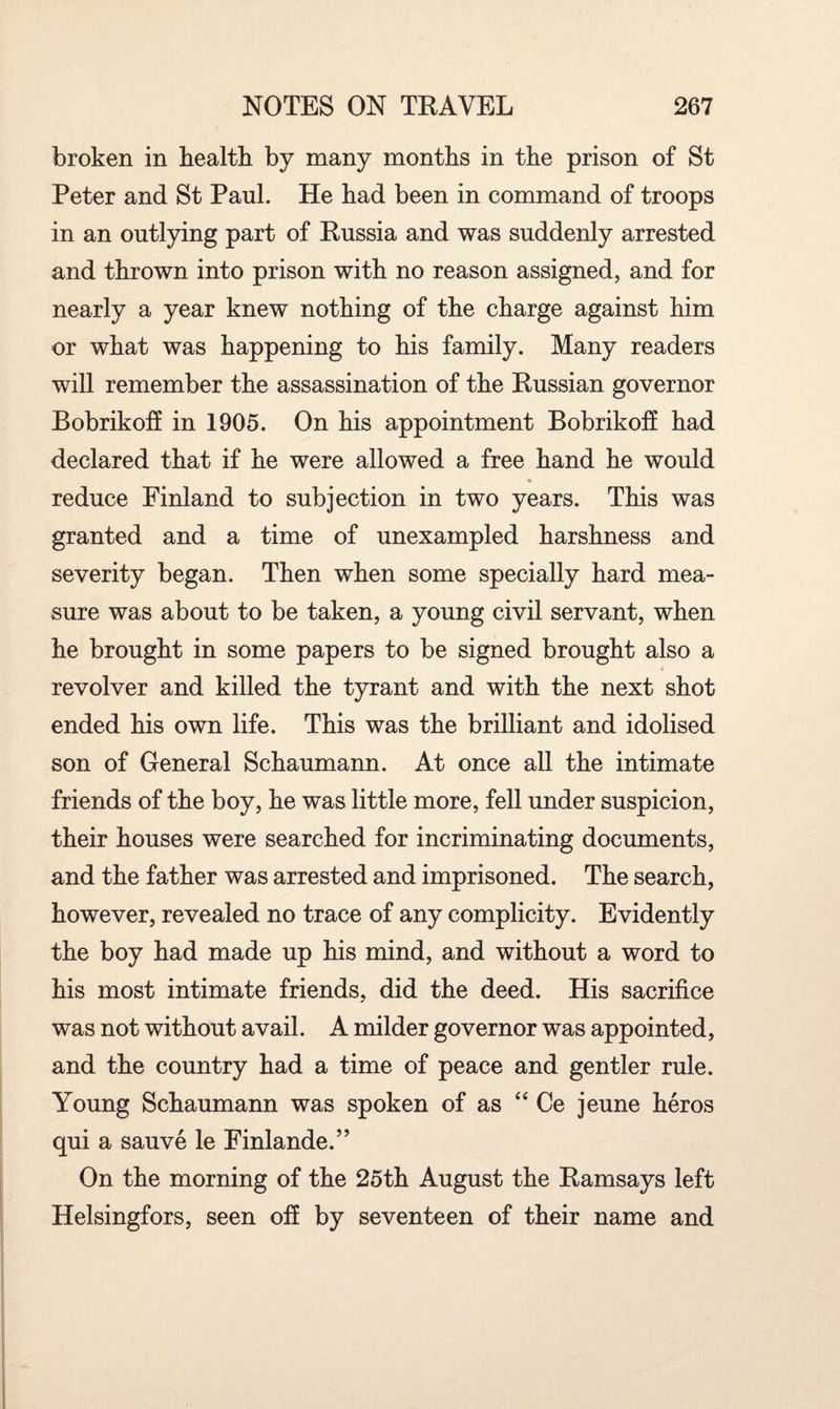 broken in health by many months in the prison of St Peter and St Paul. He had been in command of troops in an outlying part of Russia and was suddenly arrested and thrown into prison with no reason assigned, and for nearly a year knew nothing of the charge against him or what was happening to his family. Many readers will remember the assassination of the Russian governor Bobrikoff in 1905. On his appointment Bobrikoff had declared that if he were allowed a free hand he would reduce Finland to subjection in two years. This was granted and a time of unexampled harshness and severity began. Then when some specially hard mea¬ sure was about to be taken, a young civil servant, when he brought in some papers to be signed brought also a * revolver and killed the tyrant and with the next shot ended his own life. This was the brilliant and idolised son of General Schaumann. At once all the intimate friends of the boy, he was little more, fell under suspicion, their houses were searched for incriminating documents, and the father was arrested and imprisoned. The search, however, revealed no trace of any complicity. Evidently the boy had made up his mind, and without a word to his most intimate friends, did the deed. His sacrifice was not without avail. A milder governor was appointed, and the country had a time of peace and gentler rule. Young Schaumann was spoken of as “ Ce jeune heros qui a sauve le Finlande.” On the morning of the 25th August the Ramsays left Helsingfors, seen off by seventeen of their name and