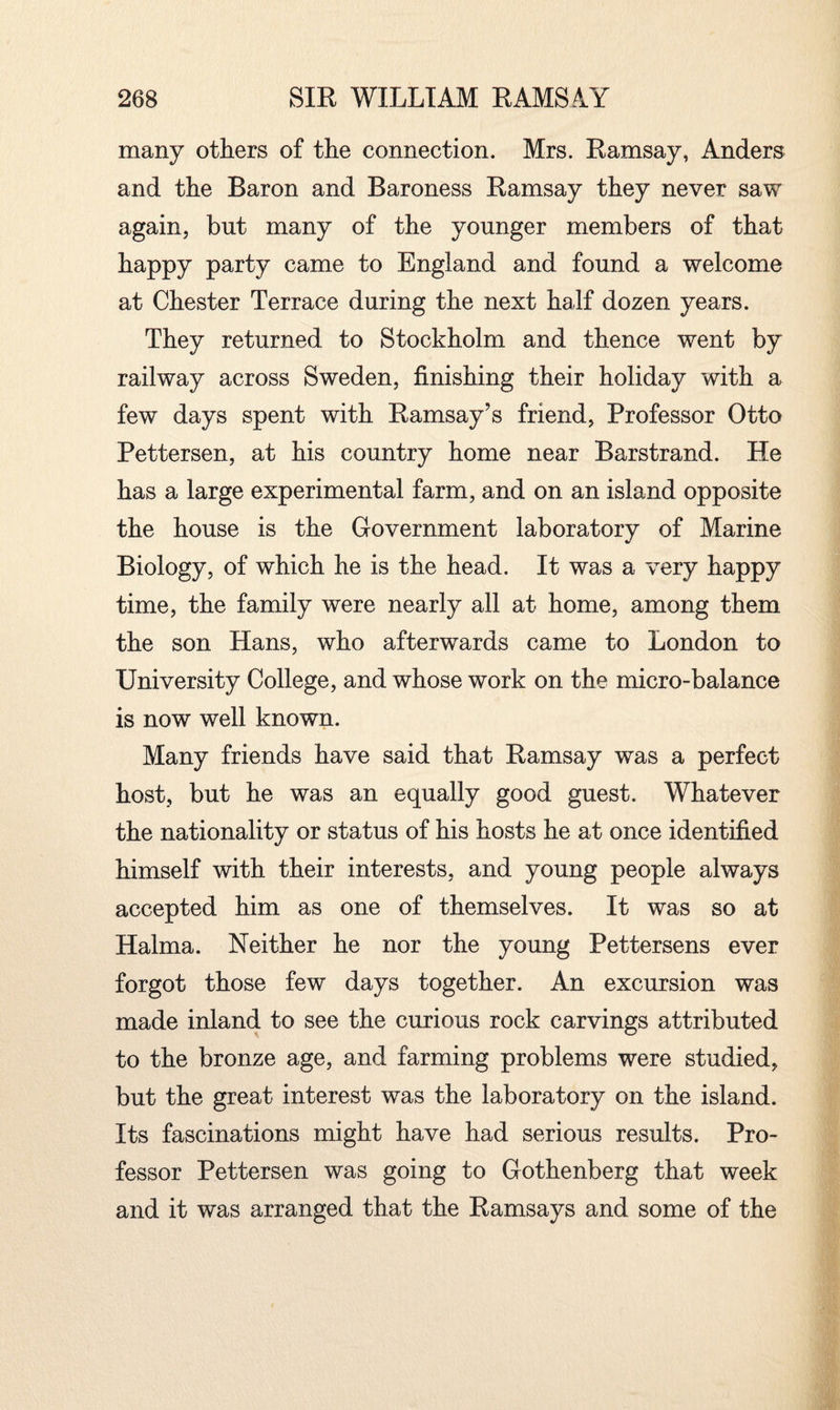 many others of the connection. Mrs. Ramsay, Anders and the Baron and Baroness Ramsay they never saw again, but many of the younger members of that happy party came to England and found a welcome at Chester Terrace during the next half dozen years. They returned to Stockholm and thence went by railway across Sweden, finishing their holiday with a few days spent with Ramsay’s friend, Professor Otto Pettersen, at his country home near Barstrand. He has a large experimental farm, and on an island opposite the house is the Government laboratory of Marine Biology, of which he is the head. It was a very happy time, the family were nearly all at home, among them the son Hans, who afterwards came to London to University College, and whose work on the micro-balance is now well known. Many friends have said that Ramsay was a perfect host, but he was an equally good guest. Whatever the nationality or status of his hosts he at once identified himself with their interests, and young people always accepted him as one of themselves. It was so at Halma. Neither he nor the young Pettersens ever forgot those few days together. An excursion was made inland to see the curious rock carvings attributed to the bronze age, and farming problems were studied, but the great interest was the laboratory on the island. Its fascinations might have had serious results. Pro¬ fessor Pettersen was going to Gothenberg that week and it was arranged that the Ramsays and some of the