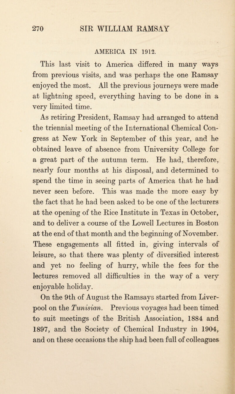 AMERICA IN 1912. This last visit to America differed in many ways from previous visits, and was perhaps the one Ramsay enjoyed the most. All the previous journeys were made at lightning speed, everything having to be done in a very limited time. As retiring President, Ramsay had arranged to attend the triennial meeting of the International Chemical Con¬ gress at New York in September of this year, and he obtained leave of absence from University College for a great part of the autumn term. He had, therefore, nearly four months at his disposal, and determined to spend the time in seeing parts of America that he had never seen before. This was made the more easy by the fact that he had been asked to be one of the lecturers at the opening of the Rice Institute in Texas in October, and to deliver a course of the Lowell Lectures in Boston at the end of that month and the beginning of November. These engagements all fitted in, giving intervals of leisure, so that there was plenty of diversified interest and yet no feeling of hurry, while the fees for the lectures removed all difficulties in the way of a very enjoyable holiday. On the 9th of August the Ramsays started from Liver¬ pool on the Tunisian. Previous voyages had been timed to suit meetings of the British Association, 1884 and 1897, and the Society of Chemical Industry in 1904, and on these occasions the ship had been full of colleagues