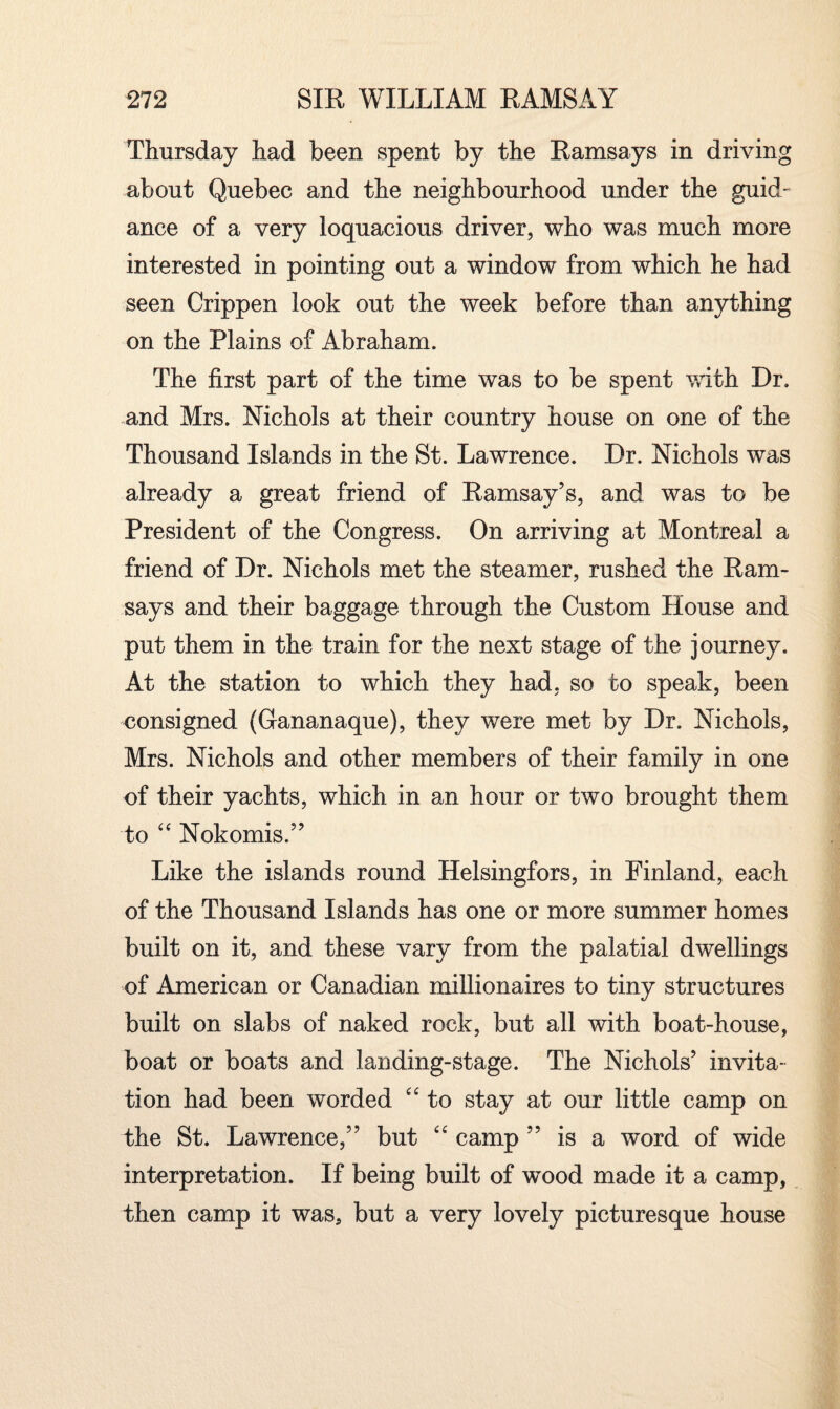 Thursday had been spent by the Ramsays in driving about Quebec and the neighbourhood under the guid¬ ance of a very loquacious driver, who was much more interested in pointing out a window from which he had seen Crippen look out the week before than anything on the Plains of Abraham. The first part of the time was to be spent with Dr. and Mrs. Nichols at their country house on one of the Thousand Islands in the St. Lawrence. Dr. Nichols was already a great friend of Ramsay’s, and was to be President of the Congress. On arriving at Montreal a friend of Dr. Nichols met the steamer, rushed the Ram¬ says and their baggage through the Custom House and put them in the train for the next stage of the journey. At the station to which they had, so to speak, been consigned (Gananaque), they were met by Dr. Nichols, Mrs. Nichols and other members of their family in one of their yachts, which in an hour or two brought them to “ Nokomis.” Like the islands round Helsingfors, in Finland, each of the Thousand Islands has one or more summer homes built on it, and these vary from the palatial dwellings of American or Canadian millionaires to tiny structures built on slabs of naked rock, but all with boat-house, boat or boats and landing-stage. The Nichols’ invita¬ tion had been worded “ to stay at our little camp on the St. Lawrence,” but “ camp ” is a word of wide interpretation. If being built of wood made it a camp, then camp it was, but a very lovely picturesque house