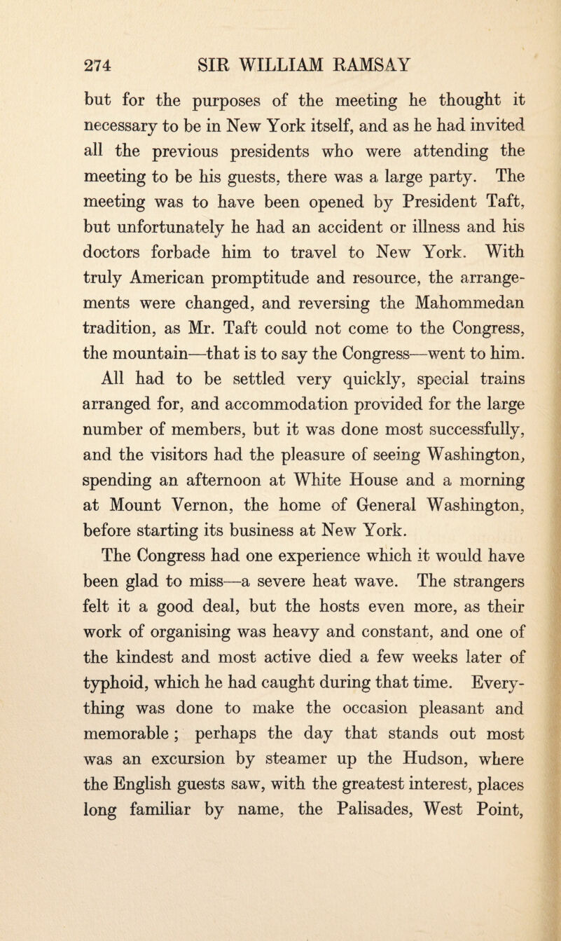 but for the purposes of the meeting he thought it necessary to be in New York itself, and as he had invited all the previous presidents who were attending the meeting to be his guests, there was a large party. The meeting was to have been opened by President Taft, but unfortunately he had an accident or illness and his doctors forbade him to travel to New York. With truly American promptitude and resource, the arrange¬ ments were changed, and reversing the Mahommedan tradition, as Mr. Taft could not come to the Congress, the mountain—that is to say the Congress—went to him. All had to be settled very quickly, special trains arranged for, and accommodation provided for the large number of members, but it was done most successfully, and the visitors had the pleasure of seeing Washington, spending an afternoon at White House and a morning at Mount Vernon, the home of General Washington, before starting its business at New York. The Congress had one experience which it would have been glad to miss—a severe heat wave. The strangers felt it a good deal, but the hosts even more, as their work of organising was heavy and constant, and one of the kindest and most active died a few weeks later of typhoid, which he had caught during that time. Every¬ thing was done to make the occasion pleasant and memorable ; perhaps the day that stands out most was an excursion by steamer up the Hudson, where the English guests saw, with the greatest interest, places long familiar by name, the Palisades, West Point,