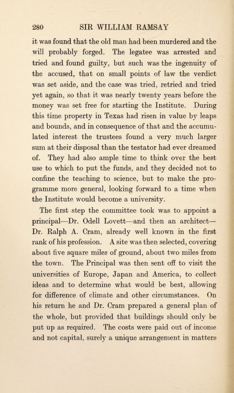 it was found that the old man had been murdered and the will probably forged. The legatee was arrested and tried and found guilty, but such was the ingenuity of the accused, that on small points of law the verdict was set aside, and the case was tried, retried and tried yet again, so that it was nearly twenty years before the money was set free for starting the Institute. During this time property in Texas had risen in value by leaps and bounds, and in consequence of that and the accumu¬ lated interest the trustees found a very much larger sum at their disposal than the testator had ever dreamed of. They had also ample time to think over the best use to which to put the funds, and they decided not to confine the teaching to science, but to make the pro¬ gramme more general, looking forward to a time when the Institute would become a university. The first step the committee took was to appoint a principal—Dr. Odell Lovett—and then an architect— Dr. Ralph A. Cram, already well known in the first rank of his profession. A site was then selected, covering about five square miles of ground, about two miles from the town. The Principal was then sent off to visit the universities of Europe, Japan and America, to collect ideas and to determine what would be best, allowing for difference of climate and other circumstances. On his return he and Dr. Cram prepared a general plan of the whole, but provided that buildings should only be put up as required. The costs were paid out of income and not capital, surely a unique arrangement in matters