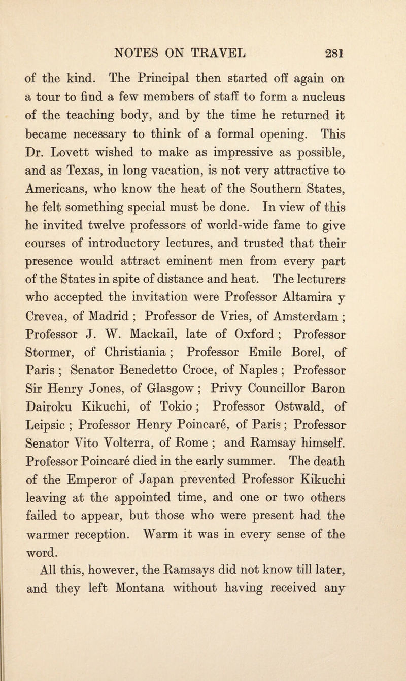 of the kind. The Principal then started off again on a tour to find a few members of staff to form a nucleus of the teaching body, and by the time he returned it became necessary to think of a formal opening. This Dr. Lovett wished to make as impressive as possible, and as Texas, in long vacation, is not very attractive to Americans, who know the heat of the Southern States, he felt something special must be done. In view of this he invited twelve professors of world-wide fame to give courses of introductory lectures, and trusted that their presence would attract eminent men from every part of the States in spite of distance and heat. The lecturers who accepted the invitation were Professor Altamira y Crevea, of Madrid ; Professor de Vries, of Amsterdam ; Professor J. W. Mackail, late of Oxford; Professor Stormer, of Christiania; Professor Emile Borel, of Paris ; Senator Benedetto Croce, of Naples ; Professor Sir Henry Jones, of Glasgow; Privy Councillor Baron Dairoku Kikuchi, of Tokio; Professor Ostwald, of Leipsic ; Professor Henry Poincare, of Paris; Professor Senator Vito Volterra, of Rome ; and Ramsay himself. Professor Poincare died in the early summer. The death of the Emperor of Japan prevented Professor Kikuchi leaving at the appointed time, and one or two others failed to appear, but those who were present had the warmer reception. Warm it was in every sense of the word. All this, however, the Ramsays did not know till later, and they left Montana without having received any