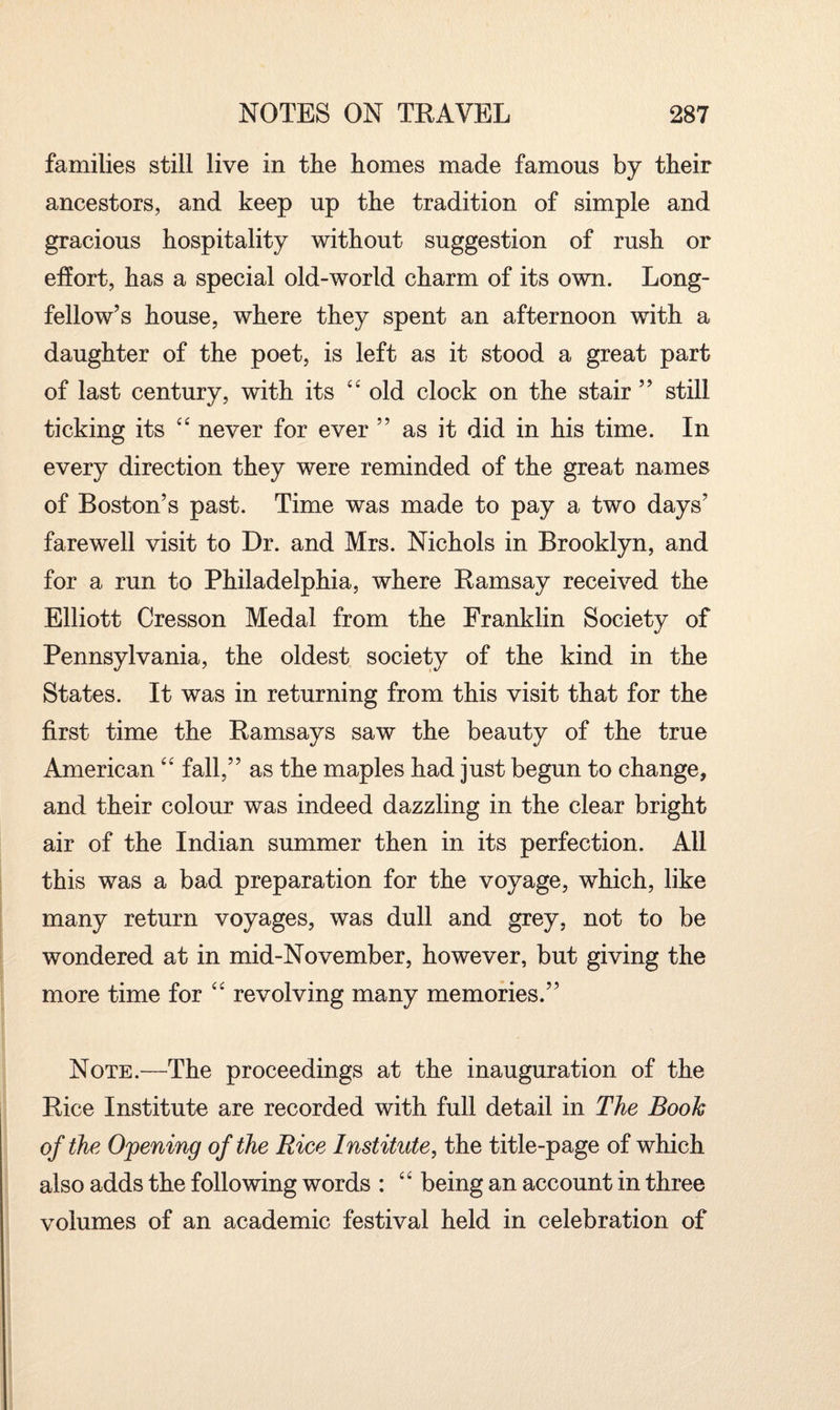 families still live in the homes made famous by their ancestors, and keep up the tradition of simple and gracious hospitality without suggestion of rush or effort, has a special old-world charm of its own. Long¬ fellow’s house, where they spent an afternoon with a daughter of the poet, is left as it stood a great part of last century, with its <£ old clock on the stair ” still ticking its “ never for ever ” as it did in his time. In every direction they were reminded of the great names of Boston’s past. Time was made to pay a two days’ farewell visit to Dr. and Mrs. Nichols in Brooklyn, and for a run to Philadelphia, where Ramsay received the Elliott Cresson Medal from the Franklin Society of Pennsylvania, the oldest society of the kind in the States. It was in returning from this visit that for the first time the Ramsays saw the beauty of the true American “ fall,” as the maples had just begun to change, and their colour was indeed dazzling in the clear bright air of the Indian summer then in its perfection. All this was a bad preparation for the voyage, which, like many return voyages, was dull and grey, not to be wondered at in mid-November, however, but giving the more time for “ revolving many memories.” Note.—The proceedings at the inauguration of the Rice Institute are recorded with full detail in The Booh of the Opening of the Rice Institute, the title-page of which also adds the following words : “ being an account in three volumes of an academic festival held in celebration of