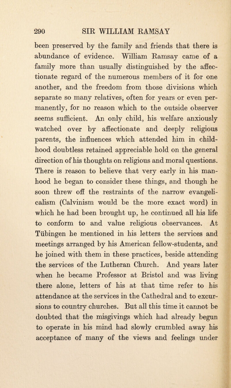 been preserved by the family and friends that there is abundance of evidence. William Ramsay came of a family more than usually distinguished by the affec¬ tionate regard of the numerous members of it for one another, and the freedom from those divisions which separate so many relatives, often for years or even per¬ manently, for no reason which to the outside observer seems sufficient. An only child, his welfare anxiously watched over by affectionate and deeply religious parents, the influences which attended him in child¬ hood doubtless retained appreciable hold on the general direction of his thoughts on religious and moral questions. There is reason to believe that very early in his man¬ hood he began to consider these things, and though he soon threw off the restraints of the narrow evangeli¬ calism (Calvinism would be the more exact word) in which he had been brought up, he continued all his life to conform to and value religious observances. At Tubingen he mentioned in his letters the services and meetings arranged by his American fellow-students, and he joined with them in these practices, beside attending the services of the Lutheran Church. And years later when he became Professor at Bristol and was living there alone, letters of his at that time refer to his attendance at the services in the Cathedral and to excur¬ sions to country churches. But all this time it cannot be doubted that the misgivings which had already begun to operate in his mind had slowly crumbled away his acceptance of many of the views and feelings under