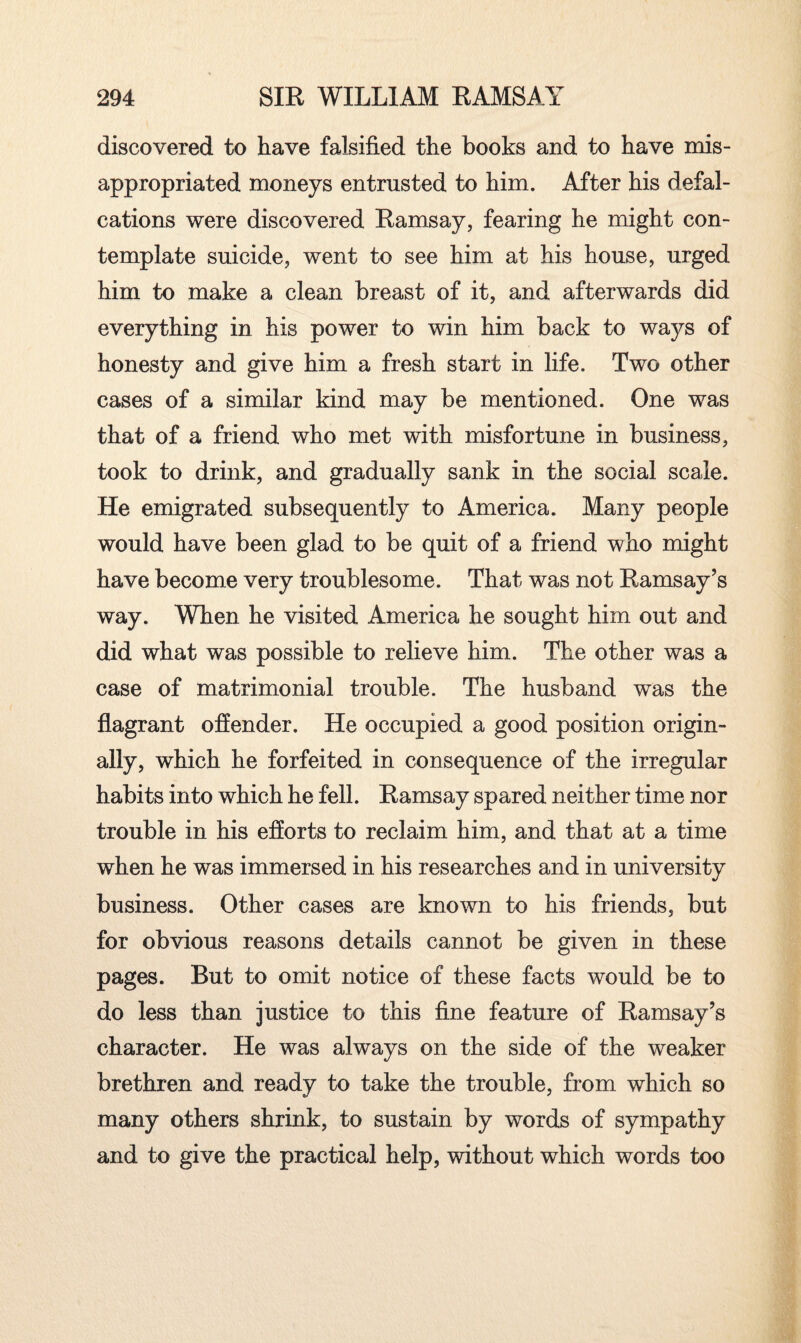 discovered to have falsified the books and to have mis¬ appropriated moneys entrusted to him. After his defal¬ cations were discovered Ramsay, fearing he might con¬ template suicide, went to see him at his house, urged him to make a clean breast of it, and afterwards did everything in his power to win him back to ways of honesty and give him a fresh start in life. Two other cases of a similar kind may be mentioned. One was that of a friend who met with misfortune in business, took to drink, and gradually sank in the social scale. He emigrated subsequently to America. Many people would have been glad to be quit of a friend who might have become very troublesome. That was not Ramsay’s way. When he visited America he sought him out and did what was possible to relieve him. The other was a case of matrimonial trouble. The husband was the flagrant offender. He occupied a good position origin¬ ally, which he forfeited in consequence of the irregular habits into which he fell. Ramsay spared neither time nor trouble in his efforts to reclaim him, and that at a time when he was immersed in his researches and in university business. Other cases are known to his friends, but for obvious reasons details cannot be given in these pages. But to omit notice of these facts would be to do less than justice to this fine feature of Ramsay’s character. He was always on the side of the weaker brethren and ready to take the trouble, from which so many others shrink, to sustain by words of sympathy and to give the practical help, without which words too