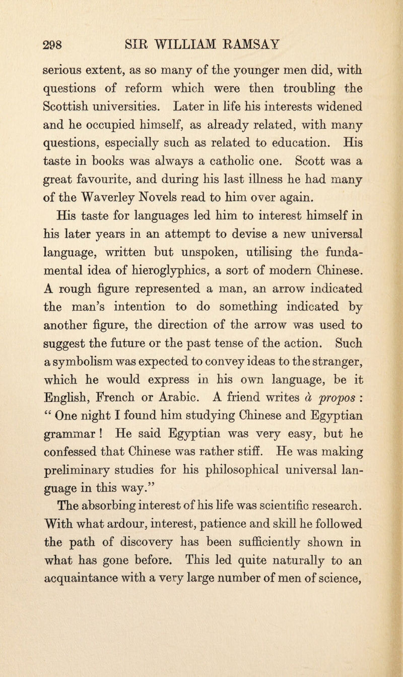 serious extent, as so many of the younger men did, with questions of reform which were then troubling the Scottish universities. Later in life his interests widened and he occupied himself, as already related, with many questions, especially such as related to education. His taste in books was always a catholic one. Scott was a great favourite, and during his last illness he had many of the Waverley Novels read to him over again. His taste for languages led him to interest himself in his later years in an attempt to devise a new universal language, written but unspoken, utilising the funda¬ mental idea of hieroglyphics, a sort of modern Chinese. A rough figure represented a man, an arrow indicated the man’s intention to do something indicated by another figure, the direction of the arrow was used to suggest the future or the past tense of the action. Such a symbolism was expected to convey ideas to the stranger, which he would express in his own language, be it English, French or Arabic. A friend writes a propos : “ One night I found him studying Chinese and Egyptian grammar ! He said Egyptian was very easy, but he confessed that Chinese was rather stiff. He was making preliminary studies for his philosophical universal lan¬ guage in this way.” The absorbing interest of his life was scientific research. With what ardour, interest, patience and skill he follo wed the path of discovery has been sufficiently shown in what has gone before. This led quite naturally to an acquaintance with a very large number of men of science,