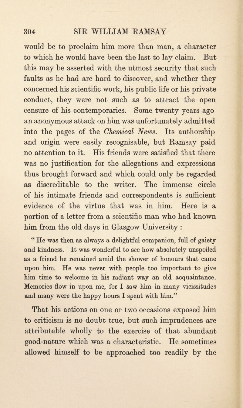 would be to proclaim him more than man, a character to which he would have been the last to lay claim. Rut this may be asserted with the utmost security that such faults as he had are hard to discover, and whether they concerned his scientific work, his public life or his private conduct, they were not such as to attract the open censure of his contemporaries. Some twenty years ago an anonymous attack on him was unfortunately admitted into the pages of the Chemical News. Its authorship and origin were easily recognisable, but Ramsay paid no attention to it. His friends were satisfied that there was no justification for the allegations and expressions thus brought forward and which could only be regarded as discreditable to the writer. The immense circle of his intimate friends and correspondents is sufficient evidence of the virtue that was in him. Here is a portion of a letter from a scientific man who had known him from the old days in Glasgow University : “ He was then as always a delightful companion, full of gaiety and kindness. It was wonderful to see how absolutely unspoiled as a friend he remained amid the shower of honours that came upon him. He was never with people too important to give him time to welcome in his radiant way an old acquaintance. Memories flow in upon me, for I saw him in many vicissitudes and many were the happy hours I spent with him.” That his actions on one or two occasions exposed him to criticism is no doubt true, but such imprudences are attributable wholly to the exercise of that abundant good-nature which was a characteristic. He sometimes allowed himself to be approached too readily by the