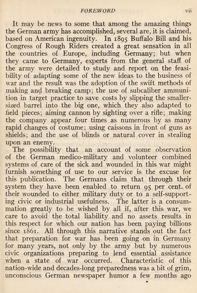 It may be news to some that among the amazing things the German army has accomplished, several are, it is claimed, based on American ingenuity. In 1895 Buffalo Bill and his Congress of Rough Riders created a great sensation in all the countries of Europe, including Germany; but when they came to Germany, experts from the general staff of the army were detailed to study and report on the feasi¬ bility of adapting some of the new ideas to the business of war and the result was the adoption of the swift methods of making and breaking camp; the use of subcaliber ammuni¬ tion in target practice to save costs by slipping the smaller- sized barrel into the big one, which they also adapted to field pieces; aiming cannon by sighting over a rifle; making the company appear four times as numerous by as many rapid changes of costume; using caissons in front of guns as shields; and the use of blinds or natural cover in stealing upon an enemy. The possibility that an account of some observation of the German medico-military and volunteer combined systems of care of the sick and wounded in this war might furnish something of use to our service is the excuse for this publication. The Germans claim that through their system they have been enabled to return 95 per cent, of their wounded to either military duty or to a self-support¬ ing civic or industrial usefulness. The latter is a consum¬ mation greatly to be wished by all if, after this war, we care to avoid the total liability and no assets results in this respect for which our nation has been paying billions since 1861. All through this narrative stands out the fact that preparation for war has been going on in Germany for many years, not only by the army but by numerous civic organizations preparing to lend essential assistance when a state of war occurred. Characteristic of this nation-wide and decades-long preparedness was a bit of grim, unconscious German newspaper humor a few months ago