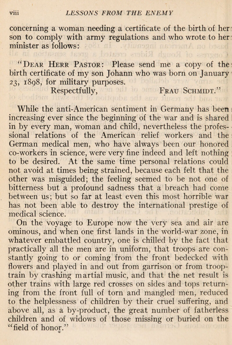 concerning a woman needing a certificate of the birth of her son to comply with army regulations and who wrote to her minister as follows: “Dear Herr Pastor: Please send me a copy of the birth certificate of my son Johann who was born on January 23, 1898, for military purposes. Respectfully, Frau Schmidt.” While the anti-American sentiment in Germany has been increasing ever since the beginning of the war and is shared in by every man, woman and child, nevertheless the profes¬ sional relations of the American relief workers and the German medical men, who have always been our honored co-workers in science, were very fine indeed and left nothing to be desired. At the same time personal relations could not avoid at times being strained, because each felt that the other was misguided; the feeling seemed to be not one of bitterness but a profound sadness that a breach had come between us; but so far at least even this most horrible war has not been able to destroy the international prestige of medical science. On the voyage to Europe now the very sea and air are ominous, and when one first lands in the world-war zone, in whatever embattled country, one is chilled by the fact that practically all the men are in uniform, that troops are con¬ stantly going to or coming from the front bedecked with flowers and played in and out from garrison or from troop- train by crashing martial music, and that the net result is other trains with large red crosses on sides and tops return¬ ing from the front full of torn and mangled men, reduced to the helplessness of children by their cruel suffering, and above all, as a by-product, the great number of fatherless children and of widows of those missing or buried on the “field of honor.”