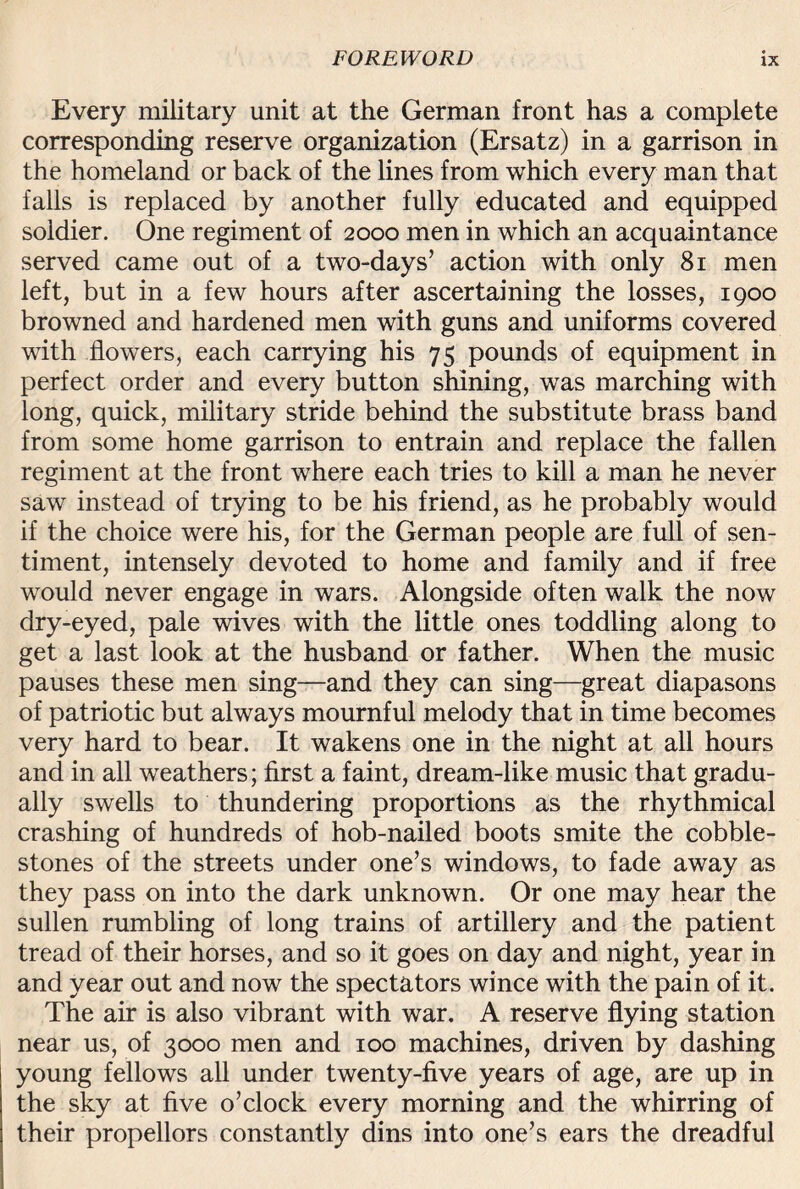 Every military unit at the German front has a complete corresponding reserve organization (Ersatz) in a garrison in the homeland or back of the lines from which every man that falls is replaced by another fully educated and equipped soldier. One regiment of 2000 men in which an acquaintance served came out of a two-days’ action with only 81 men left, but in a few hours after ascertaining the losses, 1900 browned and hardened men with guns and uniforms covered with flowers, each carrying his 75 pounds of equipment in perfect order and every button shining, was marching with long, quick, military stride behind the substitute brass band from some home garrison to entrain and replace the fallen regiment at the front where each tries to kill a man he never saw instead of trying to be his friend, as he probably would if the choice were his, for the German people are full of sen¬ timent, intensely devoted to home and family and if free would never engage in wars. Alongside often walk the now dry-eyed, pale wives with the little ones toddling along to get a last look at the husband or father. When the music pauses these men sing—and they can sing—great diapasons of patriotic but always mournful melody that in time becomes very hard to bear. It wakens one in the night at all hours and in all weathers; first a faint, dream-like music that gradu¬ ally swells to thundering proportions as the rhythmical crashing of hundreds of hob-nailed boots smite the cobble¬ stones of the streets under one’s windows, to fade away as they pass on into the dark unknown. Or one may hear the sullen rumbling of long trains of artillery and the patient tread of their horses, and so it goes on day and night, year in and year out and now the spectators wince with the pain of it. The air is also vibrant with war. A reserve flying station near us, of 3000 men and 100 machines, driven by dashing young fellows all under twenty-five years of age, are up in the sky at five o’clock every morning and the whirring of their propellors constantly dins into one’s ears the dreadful